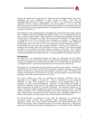 FACTORES DE RIESGO CARDIOVASCULAR EN LA POBLACIÓN DE RISARALDA




factores de riesgo hacen desaparecer la influencia de los triacilglicéridos, pero se ha
propuesto que una correlación de bajos niveles de HDL y alto nivel de
triacilglicéridos potencia el riesgo a padecer la ECV24. Las técnicas de la biología
molecular ofrecen mejores posibilidades de aproximación 25 y así se han ido
diferenciando nuevos factores de riesgo basados en estudios de tipo molecular como
los relacionados con las apoproteínas de las lipoproteínas26 y sus correspondientes
receptores celulares27 28.

En Colombia se han realizado pocas investigaciones sobre factores de riesgo para la
ECV. Podemos citar las realizadas por Suárez y López 29 en las poblaciones de San
Juan de Pasto y San Andrés. Ellos reportaron los siguientes resultados: Colesterol
total elevado (>220mg/dl) en el 40% de las personas estudiadas; Col-LDL elevado
(>130mg/dl) en el 37.5%; Col-HDL bajo (<45mg/dl en mujeres y <35mg/dl en
hombres) en el 41% de las mujeres y el 15% de los hombres; TAG>150mg/dl,
considerados altos, en el 24% y el 14.7% de hombres y mujeres respectivamente.
En Risaralda ya son varios los estudios realizados en los que se demuestra la
existencia de Col-HDL bajo tanto en hombres como en mujeres. El presente trabajo
se enfoca en los factores de riesgo clásicos, aunque va más allá. Es el primer
estudio en Colombia que utiliza las técnicas de la biología molecular para realizar
una Genotipificación de la apoproteína E y una búsqueda de la mutación apo B3500.

Aterogénesis
El colesterol es un componente básico de todas las membranas de las células
animales y por este motivo todas están en capacidad de sintetizarlo. El colesterol es
el precursor obligado de las hormonas esteroides, de los ácidos biliares, del dolicol y
es indispensable en el proceso de mitosis para la formación de membranas.

El colesterol en el organismo humano proviene de dos fuentes básicas: La dieta y el
sintetizado de novo a partir del Acetil-CoA, llamado colesterol endógeno, que puede
superar al dietario en una persona que consume una dieta mixta. El colesterol de
la dieta es absorbido en el intestino en un 50%, este porcentaje de absorción puede
disminuir ante altos niveles presentes en la dieta.

Los únicos tejidos que tienen la capacidad de sintetizar colesterol para ser
exportado son el hígado y el intestino. Como el colesterol es una sustancia
insoluble en agua debe acoplarse con proteínas, formar lipoproteínas, que le
permitan su paso a través del plasma. Cuando su concentración en sangre es
elevada se acumula en las arterias y da origen a los ateromas, responsables de los
graves problemas de salud en el mundo occidental. En personas mayores de 15
años ya aparecen rasgos incipientes de estrías grasa en la pared arterial. La OMS
realizó un estudio en 5 ciudades Europeas, con 17.827 personas menores de 15
años, fallecidas por diversas causas; de todos los casos estudiados solamente un
varón y dos mujeres no presentaron lesión arteriosclerótica identificable 30.

La arteriosclerosis es producto de una serie de reacciones en cascada que
involucran varios factores tanto genéticos como medioambientales; en ellas
participan células de la pared arterial especialmente las células endoteliales y las
células musculares lisas; elementos formes de la sangre (monocitos y plaquetas),
proteínas del plasma incluyendo las lipoproteínas y en especial las LDL; elementos




                                                                                      3
 