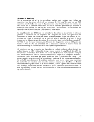 MUTACION Apo B3500
En la propuesta inicial se recomendaba realizar este ensayo para todas las
muestras que tuvieran colesterol por encima de 250 mg/dl, pero en las 798
muestras recolectadas en todo el departamento sólo 32 estuvieron por encima de
este valor; por lo tanto se amplió este análisis a todas las personas que tuvieran el
colesterol por encima de 200 mg/dl, resultaron 153 muestras, de las cuales 81
pertenecen al género femenino y 72 al género masculino.

La amplificación por PCR con los iniciadores descritos en materiales y métodos
permite la obtención de un fragmento de 149 pares de bases cuya presencia se
monitoreó en todos los casos por medio de electroforésis en gel de agarosa al 3%.
Cuando no existe la mutación en la posición 10.658 (cambio de C por T) dicho
fragmento se deja cortar por la enzima de restricción MspI a nivel de la secuencia 5’-
C/CGG-3’ en el punto indicado, se obtienen dos fragmentos uno de 120 pares de
bases y otro de 29. La presencia de la mutación cambia el único punto de
reconocimiento y en consecuencia no hay digestión por la enzima.

El monitoreo de las productos de digestión se realizó mediante electroforésis de
poliacrilamida al 12% utilizando siempre como control el amplificado de ADN sin
tratamiento enzimático. Para todos los casos estudiados se pudo detectar siempre
una banda de menor tamaño concordante con una longitud de 120 pares de bases,
utilizando como marcador de peso molecular pUC18 digerido con MspI. En
consecuencia, no se encontró la mutación en ninguna de las muestras analizadas.
Es probable que el número de análisis realizados sean pocos y que para encontrar
la mutación se requiera una muestra mucho mayor; pero también es bueno
recordar el trabajo realizado en el medio oriente, donde a pesar de haber utilizado
una muestra poblacional amplia (superior a 1000) no encontraron la mutación, lo
que nos obliga a pensar que en nuestro medio es una mutación extremadamente
rara o inexistente.




                                                                                    34
 