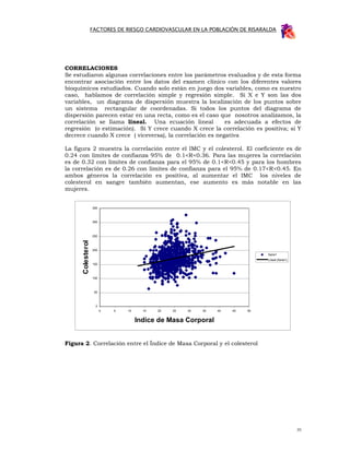 FACTORES DE RIESGO CARDIOVASCULAR EN LA POBLACIÓN DE RISARALDA




CORRELACIONES
Se estudiaron algunas correlaciones entre los parámetros evaluados y de esta forma
encontrar asociación entre los datos del examen clínico con los diferentes valores
bioquímicos estudiados. Cuando solo están en juego dos variables, como es nuestro
caso, hablamos de correlación simple y regresión simple. Si X e Y son las dos
variables, un diagrama de dispersión muestra la localización de los puntos sobre
un sistema rectangular de coordenadas. Si todos los puntos del diagrama de
dispersión parecen estar en una recta, como es el caso que nosotros analizamos, la
correlación se llama lineal. Una ecuación lineal          es adecuada a efectos de
regresión (o estimación). Si Y crece cuando X crece la correlación es positiva; si Y
decrece cuando X crece ( viceversa), la correlación es negativa

La figura 2 muestra la correlación entre el IMC y el colesterol. El coeficiente es de
0.24 con límites de confianza 95% de 0.1<R<0.36. Para las mujeres la correlación
es de 0.32 con límites de confianza para el 95% de 0.1<R<0.45 y para los hombres
la correlación es de 0.26 con límites de confianza para el 95% de 0.17<R<0.45. En
ambos géneros la correlación es positiva, al aumentar el IMC los niveles de
colesterol en sangre también aumentan, ese aumento es más notable en las
mujeres.


                   350



                   300



                   250
      Colesterol




                   200
                                                                                Serie1
                                                                                Lineal (Serie1)
                   150



                   100



                    50



                    0
                         0   5   10     15   20   25   30   35   40   45   50


                                      Indice de Masa Corporal


Figura 2. Correlación entre el Índice de Masa Corporal y el colesterol




                                                                                                  35
 