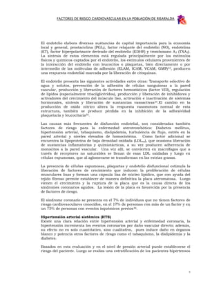 FACTORES DE RIESGO CARDIOVASCULAR EN LA POBLACIÓN DE RISARALDA




El endotelio elabora diversas sustancias de capital importancia para la economía
local y general, prostaciclina (PGI2), factor relajante del endotelio (NO), endotelina
(ET), factor hiperpolarizante derivado del endotelio (EDHF) y tromboxano A 2 (TXA2).
La síntesis de estos elementos está regulada principalmente por los estímulos
físicos y químicos captados por el endotelio, los estímulos celulares provenientes de
la interacción del endotelio con leucocitos o plaquetas, bien directamente o por
intermedio de las moléculas de adhesión (ELAM, ICAM, VCAM, GMP) 33, producen
una respuesta endotelial marcada por la liberación de citoquinas.

El endotelio presenta las siguientes actividades entre otras: Transporte selectivo de
agua y solutos, prevención de la adhesión de células sanguíneas a la pared
vascular, producción y liberación de factores hemostáticos (factor VIII), regulación
de lípidos (especialmente triacilglicéridos), producción y liberación de inhibidores y
activadores del crecimiento del músculo liso, activación e inactivación de sistemas
hormonales, síntesis y liberación de sustancias vasoactivas34.El cambio en la
producción de oxido nítrico altera la respuesta vasomotora normal de esta
estructura, también se produce pérdida en la inhibición de la adhesividad
plaquetaria y leucocitaria35.

Las causas más frecuentes de disfunción endotelial, son consideradas también
factores de riesgo para la enfermedad aterotrombótica: Diabetes mellitus,
hipertensión arterial, tabaquismo, dislipidemia, turbulencia de flujo, estrés en la
pared arterial y niveles elevados de homocisteina. Como factor adicional se
encuentra la lipoproteína de baja densidad oxidada (LDLox), que ocasiona liberación
de sustancias inflamatorias y quimiotácticas, a su vez producen adherencia de
monocitos a la pared vascular. Una vez allí, se convierten en macrófagos que a
través de receptores no saturables se llenan de esas LDL oxidadas y luego en
células espumosas, que al aglomerarse se transforman en las estrías grasas.

La presencia de células espumosas, plaquetas y endotelio disfuncional estimula la
liberación de factores de crecimiento que inducen la proliferación de células
musculares lisas y forman una cápsula lisa de núcleo lipídico, que con ayuda del
tejido fibroso permite establecer de manera definitiva la placa ateromatosa. Luego
vienen el crecimiento y la ruptura de la placa que es la causa directa de los
síndromes coronarios agudos. La lesión de la placa es favorecida por la presencia
de factores de riesgo.

El síndrome coronario se presenta en el 7% de individuos que no tienen factores de
riesgo cardiovasculares conocidos, en el 17% de personas con más de un factor y en
un 75% de personas con eventos isquémicos previos 36.

Hipertensión arterial sistémica (HTS)
Existe una clara relación entre hipertensión arterial y enfermedad coronaria, la
hipertensión incrementa los eventos coronarios por daño vascular directo; además,
su efecto no es solo cuantitativo, sino cualitativo, pues induce daño en órganos
blanco y potencia otros factores de riesgo como el tabaquismo, la dislipidemia y la
diabetes.

Basados en esta evaluación y en el nivel de presión arterial puede establecerse el
riesgo del paciente. Luego se realiza una estratificación de los pacientes hipertensos




                                                                                     5
 