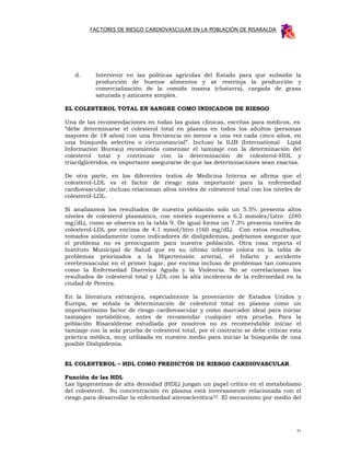 FACTORES DE RIESGO CARDIOVASCULAR EN LA POBLACIÓN DE RISARALDA




   d.      Intervenir en las políticas agrícolas del Estado para que subsidie la
           producción de buenos alimentos y se restrinja la producción y
           comercialización de la comida insana (chatarra), cargada de grasa
           saturada y azúcares simples.

EL COLESTEROL TOTAL EN SANGRE COMO INDICADOR DE RIESGO

Una de las recomendaciones en todas las guías clínicas, escritas para médicos, es:
“debe determinarse el colesterol total en plasma en todos los adultos (personas
mayores de 18 años) con una frecuencia no menor a una vez cada cinco años, en
una búsqueda selectiva o circunstancial”. Incluso la ILIB (International Lipid
Information Bureau) recomienda comenzar el tamizaje con la determinación del
colesterol total y continuar con la determinación de colesterol-HDL y
triacilglicéridos, es importante asegurarse de que las determinaciones sean exactas.

De otra parte, en los diferentes textos de Medicina Interna se afirma que el
colesterol-LDL es el factor de riesgo más importante para la enfermedad
cardiovascular, incluso relacionan altos niveles de colesterol total con los niveles de
colesterol-LDL.

Si analizamos los resultados de nuestra población solo un 5.5% presenta altos
niveles de colesterol plasmático, con niveles superiores a 6.2 mmoles/Litro (240
mg/dL), como se observa en la tabla 9. De igual forma un 7.3% presenta niveles de
colesterol-LDL por encima de 4.1 mmol/litro (160 mg/dL). Con estos resultados,
tomados aisladamente como indicadores de dislipidemias, podríamos asegurar que
el problema no es preocupante para nuestra población. Otra cosa reporta el
Instituto Municipal de Salud que en su último informe coloca en la tabla de
problemas priorizados a la Hipertensión arterial, el Infarto y accidente
cerebrovascular en el primer lugar, por encima incluso de problemas tan comunes
como la Enfermedad Diarreica Aguda y la Violencia. No se correlacionan los
resultados de colesterol total y LDL con la alta incidencia de la enfermedad en la
ciudad de Pereira.

En la literatura extranjera, especialmente la proveniente de Estados Unidos y
Europa, se señala la determinación de colesterol total en plasma como un
importantísimo factor de riesgo cardiovascular y como marcador ideal para iniciar
tamizajes metabólicos, antes de recomendar cualquier otra prueba. Para la
población Risaraldense estudiada por nosotros no es recomendable iniciar el
tamizaje con la sola prueba de colesterol total, por el contrario se debe criticar esta
práctica médica, muy utilizada en nuestro medio para iniciar la búsqueda de una
posible Dislipidemia.


EL COLESTEROL – HDL COMO PREDICTOR DE RIESGO CARDIOVASCULAR.

Función de las HDL
Las lipoproteínas de alta densidad (HDL) juegan un papel crítico en el metabolismo
del colesterol. Su concentración en plasma está inversamente relacionada con el
riesgo para desarrollar la enfermedad aterosclerótica 53. El mecanismo por medio del




                                                                                     51
 