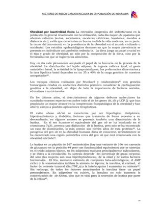 FACTORES DE RIESGO CARDIOVASCULAR EN LA POBLACIÓN DE RISARALDA




Obesidad por inactividad física La extensión progresiva del sedentarismo en la
población en general relacionado con la utilización, cada día mayor, de aparatos que
ahorran esfuerzo (autos, ascensores, escaleras eléctricas, lavadoras, mandos a
distancia etc.); estilo que caracteriza en buena medida la vida moderna, es en parte,
la causa del incremento en la prevalencia de la obesidad en el mundo civilizado u
occidental. Los estudios epidemiológicos demuestran que la mayor prevalencia se
presenta en individuos con profesión sedentaria. La dieta juega un papel crucial en
el tipo y grado de obesidad, no solo por la composición de la dieta, sino por la
frecuencia con que se ingieren los alimentos.

Hoy en día está plenamente aceptado el papel de la herencia en la génesis de la
obesidad. La distribución del tejido adiposo, la ingesta calórica total, el gasto
metabólico basal, la actividad de la lipoproteinlipasa, las preferencias alimentarias y
la tasa lipolítica basal dependen en un 35 a 40% de la carga genética de nuestros
antepasados80.

Los trabajos clínicos realizados por Stunkard y colaboradores 81 con gemelos
homocigotos criados en ambientes distintos permiten considerar la predisposición
genética a la obesidad, sin dejar de lado la importancia de factores sociales,
educativos o nutricionales.

En los últimos años, el descubrimiento de algunos defectos moleculares ha
suscitado enormes expectativas (sobre todo el de los genes ob, db y UCP-2) que han
propiciado un mayor avance en la comprensión fisiopatológica de la obesidad y han
abierto campo a posibles aplicaciones terapéuticas.

El ratón obeso ob/ob se caracteriza por ser hiperfágico, dislipémico,
hiperinsulinémico y diabético; factores que transmite de forma recesiva a su
descendencia, en algunos ratones se presenta también una disminución de la
leptina. En el ser humano el equivalente del gen ob se ha localizado en el
cromosoma 7q31, provoca una disfunción de la leptina, pero solo se ha encontrado
un caso de disminución, lo más común son niveles altos de esta proteína 82. La
patogenia del gen ob en la obesidad humana dista de conocerse, recientemente se
ha encontrado una región polimórfica cerca del gen ob que está relacionada con la
obesidad mórbida83.

La leptina es un péptido de 167 aminoácidos (hay una variante de 166 con carencia
de glutamato en la posición 49 pero con funcionalidad equivalente) que se sintetiza
en el tejido adiposo blanco, en los adipositos maduros principalmente subcutáneos,
y se libera a la circulación. Su síntesis depende del porcentaje de grasa corporal,
del sexo (las mujeres son más hiperleptinémicas), de la edad y de varios factores
hormonales. El frío, mediante estimulo de receptores beta-adrenérgicos; el AMP
cíclico y la somatostatina inhiben la síntesis de leptina; la insulina, el cortisol, el
factor de necrosis tumoral alfa (TNF_α) y la Interleuquina I aumentan su síntesis 84.
Sin embargo, de todos los factores mencionados la insulina tiene un papel
preponderante. En adipositos en cultivo, la insulina no solo aumenta la
concentración de ob ARNm, sino que es vital para la secreción de leptina por parte
de la célula85.




                                                                                     59
 