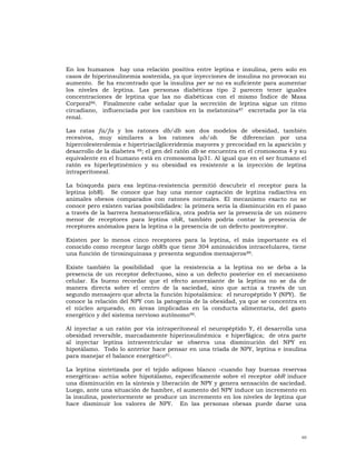 En los humanos hay una relación positiva entre leptina e insulina, pero solo en
casos de hiperinsulinemia sostenida, ya que inyecciones de insulina no provocan su
aumento. Se ha encontrado que la insulina per se no es suficiente para aumentar
los niveles de leptina. Las personas diabéticas tipo 2 parecen tener iguales
concentraciones de leptina que las no diabéticas con el mismo Índice de Masa
Corporal86. Finalmente cabe señalar que la secreción de leptina sigue un ritmo
circadiano, influenciada por los cambios en la melatonina 87 excretada por la vía
renal.

Las ratas fa/fa y los ratones db/db son dos modelos de obesidad, también
recesivos, muy similares a los ratones ob/ob.               Se diferencian por una
hipercolesterolemia e hipertriacilgliceridemia mayores y precocidad en la aparición y
desarrollo de la diabetes 88; el gen del ratón db se encuentra en el cromosoma 4 y su
equivalente en el humano está en cromosoma Ip31. Al igual que en el ser humano el
ratón es hiperleptinémico y su obesidad es resistente a la inyección de leptina
intraperitoneal.

La búsqueda para esa leptina-resistencia permitió descubrir el receptor para la
leptina (obR). Se conoce que hay una menor captación de leptina radiactiva en
animales obesos comparados con ratones normales. El mecanismo exacto no se
conoce pero existen varias posibilidades: la primera sería la disminución en el paso
a través de la barrera hematoencefálica, otra podría ser la presencia de un número
menor de receptores para leptina obR, también podría contar la presencia de
receptores anómalos para la leptina o la presencia de un defecto postreceptor.

Existen por lo menos cinco receptores para la leptina, el más importante es el
conocido como receptor largo obRb que tiene 304 aminoácidos intracelulares, tiene
una función de tirosinquinasa y presenta segundos mensajeros 89.

Existe también la posibilidad que la resistencia a la leptina no se deba a la
presencia de un receptor defectuoso, sino a un defecto posterior en el mecanismo
celular. Es bueno recordar que el efecto anorexiante de la leptina no se da de
manera directa sobre el centro de la saciedad, sino que actúa a través de un
segundo mensajero que afecta la función hipotalámica: el neuropéptido Y (NPY). Se
conoce la relación del NPY con la patogenia de la obesidad, ya que se concentra en
el núcleo arqueado, en áreas implicadas en la conducta alimentaria, del gasto
energético y del sistema nervioso autónomo90.

Al inyectar a un ratón por vía intraperitoneal el neuropéptido Y, él desarrolla una
obesidad reversible, marcadamente hiperinsulinémica e hiperfágica; de otra parte
al inyectar leptina intraventricular se observa una disminución del NPY en
hipotálamo. Todo lo anterior hace pensar en una tríada de NPY, leptina e insulina
para manejar el balance energético91.

La leptina sintetizada por el tejido adiposo blanco -cuando hay buenas reservas
energéticas- actúa sobre hipotálamo, específicamente sobre el receptor obR induce
una disminución en la síntesis y liberación de NPY y genera sensación de saciedad.
Luego, ante una situación de hambre, el aumento del NPY induce un incremento en
la insulina, posteriormente se produce un incremento en los niveles de leptina que
hace disminuir los valores de NPY. En las personas obesas puede darse una




                                                                                   60
 