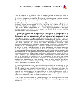 FACTORES DE RIESGO CARDIOVASCULAR EN LA POBLACIÓN DE RISARALDA




Como se observa en la anterior tabla la distribución de las isoformas para la
apoproteína E es bien diferente y se pueden definir dos grupos característicos: uno
es el grupo anglosajón (Finlandia, Alemania y Estados Unidos) y otro el asiático
(Turquía y Japón), a este último se parece la población del Risaralda.

En África la distribución de los genotipos es diferente de estos dos grupos, por
ejemplo en Sudán la distribución es: E4/4 = 8.7%; E 3/4 = 35.9%; E3/3= 39.8%;
E2/3=9.7%; E2/2=1.0%; E2/4=4.9%.           La distribución alélica es e4=29.1%;
e3=61.9% y e2=8.1%; los genotipos E3/3 y E3/4 son casi iguales en la población
africana, mientras que en los otros dos grupos prevalece la E3/3 (con más explicita
prevalencia en la población asiática).

La semejanza nuestra con las poblaciones asiáticas en la distribución de la
apoE va más allá, pues en ambas regiones los bajos niveles de colesterol
transportado por las lipoproteínas de alta densidad se convierten en un
preocupante factor de riesgo para la enfermedad aterosclerótica.                Las tres
isoformas difieren en su capacidad para unirse a los receptores, mientras que apo 3
y 4 se unen normalmente, la apo E2 se une con una afinidad del 1% de lo normal.
Esta baja afinidad se asocia con una Dislipidemia conocida como
hiperlipoproteinemia tipo III (cursa con altos niveles de colesterol y triacilglicéridos)
que produce una mayor propensión a padecer la enfermedad cardiovascular 97.
La síntesis de apo E a nivel hepático es un importante factor que modula la síntesis
de VLDL, tanto que la sobre-expresión de esta apoproteína conlleva a niveles
incrementados de triacilglicéridos. Es importante saber que ahora se está midiendo
la concentración de esta apoproteína y que aumentos en un 20 a 40% de ella en
plasma, independiente del genotipo, conducen a un incremento en los niveles de
VLDL y por ende a una hipertriacilgliceridemia. De esta forma podemos afirmar que
apo E es un factor determinante en el metabolismo de las VLDL que actúa
modulando su velocidad de síntesis y secreción, su procesamiento 98lipolítico y el
aclaramiento plasmático de esta partícula. Apo E afecta síntesis, liberación,
actividad de lipasas y unión a receptores. Hoy se conoce que la sobre-expresión de
apoE-2 estimula la expresión de VLDL99.

La hiperlipoproteinemia tipo III no es simplemente causada por la presencia de apo
E 2, que induce a una acumulación de remanentes de quilomicrones y VLDL. Es
necesaria su presencia pero no suficiente, pues se han encontrado individuos con
esta característica genética que incluso generan una hipolipoproteinemia y la
mayoría son normolipémicos; el desarrollo de la hiperlipoproteinemia tipo III
requiere una susceptibilidad genética o la presencia de algunos factores
ambientales que inducen a la hiperlipoproteinemia tipo III.

En el estudio del Corazón de los turcos se observa que su perfil lipídico es muy
parecido al encontrado en la población risaraldense, veamos la siguiente tabla
comparativa.




                                                                                       63
 