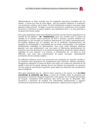FACTORES DE RIESGO CARDIOVASCULAR EN LA POBLACIÓN DE RISARALDA




Adicionalmente se debe recordar que los españoles estuvieron invadidos por los
árabes y turcos por más de ocho siglos, que los pueblos celtiberos se mezclaron
con otomanos y árabes, por lo tanto, de esta combinación se generó una gran carga
genética medio-oriental. Al llegar a nuestros territorios se combinaron con nuestros
ancestros y reforzaron el aporte asiático, que finalmente llevó a un alto parecido a
los genes del oriente medio.

Pero ¿qué importancia tiene esta semejanza nuestra con los turcos y japoneses en el
estudio de los lípidos?. Es fundamental, pues los estudios que se toman de
ejemplo en el mundo entero provienen de EUA y Europa, nuestros médicos son
preparados en las escuelas de medicina básicamente con textos norteamericanos,
los perfiles lipídicos que se estudian son de la población norteamericana, los
ejemplos de anormalidad y normalidad que se toman corresponden a los estudios
poblacionales realizados en Norteamérica. Pero ¿qué tanta distancia debemos
guardar con esas poblaciones?, por una parte se diferencian genéticamente de
nosotros y por otra pertenecen a un potencia imperialista, donde las calorías diarias
ingeridas es muy superior a la nuestra, la distribución de su dieta es muy
diferente, una muy alta concentración de grasa saturada- especialmente
proveniente de las comidas rápidas- .

En definitiva debemos mirar con precaución los resultados de aquellos estudios y
no tomarlos como parámetros de comparación para intervenir nuestros pacientes.
Imaginemos solamente el tratar de llevar una mujer con niveles de colesterol de 30
mg/dL a más de 45 mg/dl, además de ser una misión casi imposible, se convierte
en una carga de estrés para la paciente, pues todos sus esfuerzos son insuficientes
para conseguirlo.

Otra gran semejanza que se observa entre nosotros y los turcos, es el no haber
encontrado la mutación apo B3500, a pesar de estudiar todas la personas que
presentaron niveles de colesterol superiores a 250 mg/dL. En el estudio del Corazón
de Turquía estudiaron 2450 personas, diez veces más que en Risaralda, ellos
incluyeron a pacientes de hospital con enfermedad cardiovascular y tampoco
encontraron la presencia de la mutación glutamina- arginina para la apo B-100.




                                                                                   65
 