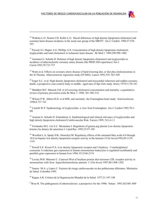 FACTORES DE RIESGO CARDIOVASCULAR EN LA POBLACIÓN DE RISARALDA




16
  Watkins L.O. Neaton J.D. Kuller L.G. Racial diferences in high density lipoprotein cholesterol and
coronary heart disease incidence in the usual care group of the MRFIT. Am J. Cardiol. 1986;57:538-
545
17
   Pocock S.I. Shaper A.G. Phillips A.N. Concentration of high density lipoprotein cholesterol,
tryglycerides and total cholesterol in ischaemic heart disease . Br Med J. 1989;298:998-1002
18
  Assmann G. Schutle H. Relation of high density lipoprotein cholesterol and tryglycerides to
incidence of atherosclerotic coronary artery disease (the PROCAM experience) Am J.
Cariol.1992;70:733-737

19
  Watts et al. Effects on coronary artery disease of lipid lowering diet, or diet plus cholestyramine in
the St Thomas. Atherosclerosis regression study (STARS). Lancet 1992;339: 563-569
20
  Enger S.C. et al. High density lipoprotein cholesterol and myocardial infarction and sudden coronary
death; a prospective case-control study in middle –aged men of thje Oslo study Artery 1979;5:170-181
21
  Mulddon M.F. Manuck S.B. et al Lowering cholesterol concentration and martality: a quantitative
review of primary prevention trials Br Med. J. 1990; 301:309-314.
22
  Wilson P.W. Abbort R.D. et al HDL and mortality: the Framingham heart study Arteriosclerosis
1998;8:737-741
23
  Castelli W.P. Epidemiology of tryglycerides: a view from Framingham. Am J. Cardiol 1992;70:3-
9H
24
  Assman G. Schutle H. Eckardstein A. Epidemiological and clinical relevance of tryglycerides and
high density lipoprotein cholesterol Cardiovascular Risk Factors 1995; 5(1):4-11
25
  Fernández M.L. Lin E.C. Mcnamara J. Regulation of guinea pig plasma Low density lipoprotein
kinetics by dietary fat saturation J. Lipid Res. 1992;33:97-109
26
  Woollett L.A. Spady D.K. DietschyJ.M. Regulatory effects of the saturated fatty acids 6:0 through
18:0 on hepatic low density lipoprotein receptor activity in the hamster J.Clin Invest1992;89:1139-
1141
27
  Powell E.E. Kroon P.A. Low density lipoprotein receptor and 3-hydroxy –3-methylglutaryl
coenzyme A reductase gen expression in human mononuclear leukocytes is regulated coordinately and
parallels gene expression in human liver 1994; 93:2168-2174
28
 Lovaty M.R. Mansoni C. Canavesi M.et al Soybean protein diet increases LDL receptor activity in
mononuclear cells from hypercholesterolemic patients J. Clin Invest 1987;80:1498-1502
29
  Suarez M.A. y López C. Factores de riesgo cardiovascular en dos poblaciones diferentes. Ministerio
de Salud Colombia 1995.
30
     Kagan A.R. Crónica de la Organización Mundial de la Salud. 1977;31:187-188
31
     Rose R. The pathogenesis of atherosclerosis: a perspective for the 1990s Nature 1993;362:801-809




                                                                                                           73
 