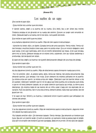 Un
109
a
(Anexo 01)
Una tarde el sapo dijo:
Los sueños de un sapo
- Esta noche voy a soñar que soy árbol.
Y dando saltos, llegó a la puerta de su cueva. Era feliz; iba a ser árbol esa noche.
Todavía andaba el sol girando en la rueda del molino. Estuvo un largo rato mirando el
cielo. Después bajó a la cueva; cerró los ojos, y se quedó dormido.
Esa noche el sapo soñó que era árbol.
A la mañana siguiente contó su sueño. Más de cien sapos lo escuchaban.
- Anoche fui árbol -dijo-; un álamo. Estaba cerca de unos paraísos. Tenía nidos. Tenía raí-
ces hondas y muchos brazos como alas; pero no podía volar. Era un tronco delgado y alto
que subía. Creí que caminaba, pero era el otoño llevándome las hojas. Creí que lloraba,
pero era la lluvia. Siempre estaba en el mismo sitio, subiendo, con las raíces sedientas y
profundas. No me gustó ser árbol.
El sapo se fue; llegó a la huerta y se quedó descansando debajo de una hoja de acelga.
Esa tarde el sapo dijo:
- Esta noche voy a soñar que soy río.
Al día siguiente contó su sueño. Más de doscientos sapos formaron rueda para oírlo.
- Fui río anoche –dijo-. A ambos lados, lejos, tenía las riberas. No podía escucharme. Iba
llevando barcos. Los llevaba y los traía. Eran siempre los mismos pañuelos en el puerto.
La misma prisa por partir, la misma prisa por llegar. Descubrí que los barcos llevan a los
se quedan. Descubrí también que el río es agua que está quieta; es la espuma que anda;
y que el río está siempre callado, es un largo silencio que busca las orillas, la tierra para
descansar. Su música cabe en las manos de un niño; sube y baja por los espirales de un
caracol. Fue una lástima. No vi una sola sirena; siempre peces; nada más que peces. No me
gustó ser río.
Y el sapo se fue. Volvió a la huerta, y descansó entre cuatro palitos que señalaban los
límites del perejil.
Esa tarde el sapo dijo:
- Esta noche voy a soñar que soy caballo.
Y al día siguiente contó su sueño. Más de trescientos sapos lo escucharon. Algunos vinie-
ron desde muy lejos para oírlo.
-Fui caballo anoche -dijo-. Un hermoso caballo. Tenía riendas. Iba llevando un hombre que
huía. Iba por un camino largo. Crucé un puente, un pantano; toda la pampa bajo el látigo.
Oía latir el corazón del hombre que me castigaba. Bebí en el arroyo. Vi mis ojos de caballo
 
