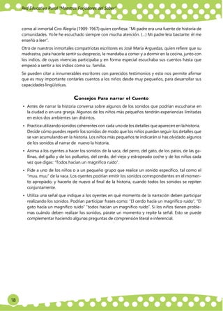 Red Educativa Rural ‟Maestros Forjadores del Saber”
18
como al inmortal Ciro Alegría (1909-1967) quien confiesa: “Mi padre era una fuente de historia de
comunidades. Yo le he escuchado siempre con mucha atención. (…) Mi padre leía bastante: él me
enseñó a leer”.
Otro de nuestros inmortales compatriotas escritores es José María Arguedas, quien refiere que su
madrastra, para hacerle sentir su desprecio, le mandaba a comer y a dormir en la cocina, junto con
los indios, de cuyas vivencias participaba y en forma especial escuchaba sus cuentos hasta que
empezó a sentir a los indios como su familia.
Se pueden citar a innumerables escritores con parecidos testimonios y esto nos permite afirmar
que es muy importante contarles cuentos a los niños desde muy pequeños, para desarrollar sus
capacidades lingüísticas.
Consejos Para narrar el Cuento
• Antes de narrar la historia conversa sobre algunos de los sonidos que podrían escucharse en
la ciudad o en una granja. Algunos de los niños más pequeños tendrán experiencias limitadas
en estos dos ambientes tan distintos.
• Practica utilizando sonidos coherentes con cada uno de los detalles que aparecen en la historia.
Decide cómo puedes repetir los sonidos de modo que los niños puedan seguir los detalles que
se van acumulando en la historia. Los niños más pequeños te indicarán si has olvidado algunos
de los sonidos al narrar de nuevo la historia.
• Anima a los oyentes a hacer los sonidos de la vaca, del perro, del gato, de los patos, de las ga-
llinas, del gallo y de los polluelos, del cerdo, del viejo y estropeado coche y de los niños cada
vez que digas: “Todos hacían un magnífico ruido”.
• Pide a uno de los niños o a un pequeño grupo que realice un sonido específico, tal como el
“muu, muu” de la vaca. Los oyentes podrían emitir los sonidos correspondientes en el momen-
to apropiado, y hacerlo de nuevo al final de la historia, cuando todos los sonidos se repiten
conjuntamente.
• Utiliza una señal que indique a los oyentes en qué momento de la narración deben participar
realizando los sonidos. Podrían participar frases como: “El cerdo hacía un magnífico ruido”, “El
gato hacía un magnífico ruido” “todos hacían un magnífico ruido”. Si los niños tienen proble-
mas cuándo deben realizar los sonidos, párate un momento y repite la señal. Esto se puede
complementar haciendo algunas preguntas de comprensión literal e inferencial.
 