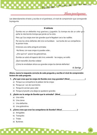 Un
29
a
Ahora practiquemos
Lee detenidamente el texto y escribe en el paréntesis, el nivel de comprensión que corresponde
la pregunta:
El elefante
Dumbo era un elefantito muy gracioso y juguetón. Su trompa era de un color gris-
perla; la más bonita trompa que jamás se ha visto.
Pero ¡ay! Sus orejas eran tan grandes que le llegaban casi a las rodillas.
Por eso los otros elefantes del circo se burlaban. Las burlas de sus compañeros
le ponían triste.
Entonces una ratita amiga le animaba:
-No llores; con esas orejas tú puedes volar...
-¿Por qué no? -piaron las golondrinas.
Dumbo se subió al trapecio del circo, extendió las orejas y se soltó.
¡Qué maravilla! ¡Dumbo volaba!
¡Cómo le envidiaban ahora sus grandes orejas los demás elefantes!
A. Garriga
Ahora, marca la respuesta correcta de cada pregunta y escribe el nivel de comprensión
lectora de cada pregunta.
1. ¿Por qué crees que las orejas de Dumbo eran muy grandes? (Nivel )
a) Porque sus compañeros le jalaban de las orejas
b) Porque así son de nacimiento
c) Porque le servían para volar
d) Porque al picarle una abeja se quedaron grandes
2. ¿Quién era la amiga de Dumbo que le animaba? (Nivel )
a) Una ratita
b) Una cierva
c) Una elefantita
d) Una golondrina
3. ¿Cómo crees que eran los compañeros de Dumbo? (Nivel )
a) Amigables
b) Tranquilos
c) Tristes
d) Burlones
 