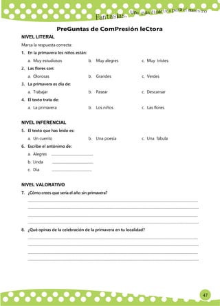 47
Un
a
NIVEL LITERAL
PreGuntas de ComPresión leCtora
Marca la respuesta correcta:
1. En la primavera los niños están:
a. Muy estudiosos b. Muy alegres c. Muy tristes
2. Las flores son:
a. Olorosas b. Grandes c. Verdes
3. La primavera es día de:
a. Trabajar b. Pasear c. Descansar
4. El texto trata de:
a. La primavera b. Los niños c. Las flores
NIVEL INFERENCIAL
5. El texto que has leído es:
a. Un cuento b. Una poesía c. Una fábula
6. Escribe el antónimo de:
a. Alegres ..............................................
b. Linda .............................................
c. Día .............................................
NIVEL VALORATIVO
7. ¿Cómo crees que sería el año sin primavera?
............................................................................................................................................................................................
.............................................................................................................................................................................................
............................................................................................................................................................................................
.............................................................................................................................................................................................
8. ¿Qué opinas de la celebración de la primavera en tu localidad?
............................................................................................................................................................................................
.............................................................................................................................................................................................
............................................................................................................................................................................................
.............................................................................................................................................................................................
 