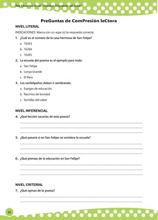 50
Red Educativa Rural ‟Maestros Forjadores del Saber”
NIVEL LITERAL
PreGuntas de ComPresión leCtora
INDICACIONES: Marca con un aspa (x) la respuesta correcta:
1. ¿Cuál es el número de la casa hermosa de San Felipe?
a. 16263
b. 16264
c. 16265
2. La escuela del poema es el ejemplo para todo:
a. San Felipe
b. Lonya Grande
c. El Perú
3. Los sanfelipeños deben ir sembrando:
a. Espigas de educación
b. Racimos de bondad
c. Semillas del saber
NIVEL INFERENCIAL
4. ¿Qué lección sacarías de esta poesía?
............................................................................................................................................................................................
.............................................................................................................................................................................................
.............................................................................................................................................................................................
5. ¿Qué pasaría si en San Felipe no existiera la escuela?
............................................................................................................................................................................................
.............................................................................................................................................................................................
.............................................................................................................................................................................................
6. ¿Qué piensas de la educación en San Felipe?
............................................................................................................................................................................................
.............................................................................................................................................................................................
.............................................................................................................................................................................................
NIVEL CRITERIAL
7. ¿Qué opinas de la poesía?
.............................................................................................................................................................................................
.............................................................................................................................................................................................
 