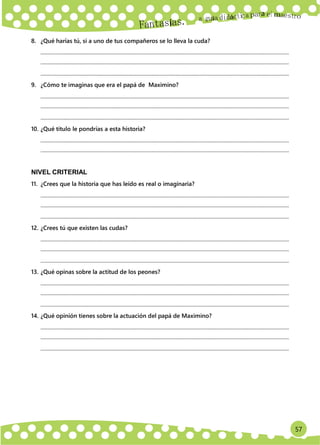 57
Un
a
8. ¿Qué harías tú, si a uno de tus compañeros se lo lleva la cuda?
.............................................................................................................................................................................................
.............................................................................................................................................................................................
.............................................................................................................................................................................................
9. ¿Cómo te imaginas que era el papá de Maximino?
.............................................................................................................................................................................................
.............................................................................................................................................................................................
.............................................................................................................................................................................................
10. ¿Qué título le pondrías a esta historia?
.............................................................................................................................................................................................
.............................................................................................................................................................................................
NIVEL CRITERIAL
11. ¿Crees que la historia que has leído es real o imaginaria?
.............................................................................................................................................................................................
.............................................................................................................................................................................................
.............................................................................................................................................................................................
12. ¿Crees tú que existen las cudas?
.............................................................................................................................................................................................
.............................................................................................................................................................................................
.............................................................................................................................................................................................
13. ¿Qué opinas sobre la actitud de los peones?
.............................................................................................................................................................................................
.............................................................................................................................................................................................
.............................................................................................................................................................................................
14. ¿Qué opinión tienes sobre la actuación del papá de Maximino?
.............................................................................................................................................................................................
.............................................................................................................................................................................................
.............................................................................................................................................................................................
 