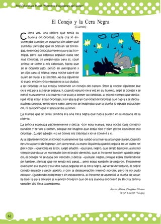 62
Red Educativa Rural ‟Maestros Forjadores del Saber”
C
El Conejo y la Cera Negra
(Cuento)
ierta vez, una señora que tenía su
huerta de cebollas, cada día lo en-
contraba comido un poquito; sin saber qué
sucedía, pensaba que lo comían las hormi-
gas, entonces colocaba veneno para las hor-
migas, pero sus cebollas seguían cada vez
más comidas, se preguntaba para sí, ¿qué
animal se come a mis cebollas?, hasta que
se le ocurrió algo, pensó en averiguarlo y
se dijo para sí misma: ¡esta noche sabré de
quién se trata! y así lo hizo. Al día siguiente
lo supo, encontró la respuesta a sus dudas;
a las cebollas se las estaba comiendo un conejo del campo. Pero la noche siguiente fue
otra vez para así estar segura, y, cuando estuvo otra vez en su huerto, llegó el conejo y se
metió nuevamente a la huerta y se puso a comer las cebollas, al mismo tiempo que decía:
¡qué ricas están estas cebollas!, y miraba la gran cantidad de cebollas que había y se decía:
¡cuánta cebolla, tengo para rato!, pero no se imaginaba que la dueña lo estaba escuchan-
do, ni tampoco qué trampa le iba a poner.
La trampa que le tenía tendida era una cera negra que había puesto en la entrada de la
puerta.
La señora esperaba pacientemente y decía: -con esta trampa, esta noche caes conejito
bandido y te voy a comer, porque me imagino que estás rico y bien gordo comiendo mis
cebollas-. Luego agregó: -tú te comes mis cebollas y yo te comeré a ti.
A la siguiente noche, el conejo nuevamente iba rumbo a la huerta a banquetearse; cuando
estuvo a punto de ingresar, ¡oh ¡sorpresa!, su mano izquierda quedó pegada en un bulto ne-
gro y dijo: −¡qué cosa es ésto!, luego añadió: −¡quítate, negro, que tengo hambre!, al mismo
tiempo que daba un manotazo con el brazo derecho, que al instante también quedó pega-
do, el conejo no se daba por vencido, y decía: −quítate, negro, porque estoy muriéndome
de hambre, piensas que no tengo mis patas... pero estas también se pegaron. Finalmente
quedaron sus manos y sus dos patas pegadas en la cera negra. Al verse derrotado, el pobre
conejo empezó a pedir auxilio, y con la desesperación intentó morder, pero ya no pudo
escapar. Quedando indefenso y sin escapatoria, al instante se apareció la dueña de aque-
lla huerta para llevarse al travieso conejito que de esa manera encontró su fin y la señora
también dio fin a su problema.
Autor: Aldair Chugden Olivera
IE Nº 16270-Yungay
 