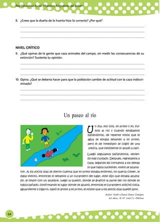 64
Red Educativa Rural ‟Maestros Forjadores del Saber”
U
8. ¿Crees que la dueña de la huerta hizo lo correcto? ¿Por qué?
.............................................................................................................................................................................................
.............................................................................................................................................................................................
.............................................................................................................................................................................................
NIVEL CRÍTICO
9. ¿Qué opinas de la gente que caza animales del campo, sin medir las consecuencias de su
extinción? Sustenta tu opinión.
.............................................................................................................................................................................................
.............................................................................................................................................................................................
.............................................................................................................................................................................................
10. Opina. ¿Qué se debería hacer para que la población cambie de actitud con la caza indiscri-
minada?
.............................................................................................................................................................................................
.............................................................................................................................................................................................
.............................................................................................................................................................................................
Un paseo al río
n día, mis tíos, mi primo y yo, fui-
mos al río y cuando estábamos
bañándonos, de repente vimos que el
agua se estaba llevando a mi primo,
pero él de inmediato se cogió de una
piedra, que felizmente lo ayudó a salir.
Luego seguíamos bañándonos, tenien-
do más cuidado. Después, regresamos a
casa; llegando les contamos a los demás
lo que había sucedido, todos se asusta-
ron. A los pocos días se dieron cuenta que mi primo estaba enfermo, no quería comer, le
daba vómito, entonces lo llevamos a un curandero del lugar, este dijo que estaba asusta-
do, le limpió con un alumbre, luego la quemó, donde se graficó la parte del río donde se
había bañado, confirmando el lugar donde se asustó, entonces el curandero solicitó coca,
aguardiente y cigarro, llamó el ánimo a mi primo, el mismo que a los pocos días quedó sano.
Autor: Ruth Liliana Olano Campos
10 años, IE Nº 16271–Fátima
 