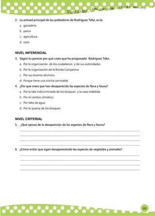 69
Un
a
2. La activad principal de los pobladores de Rodríguez Tafur, es la:
a. ganadería
b. pesca
c. agricultura
d. caza
NIVEL INFERENCIAL
3. Según tu parecer por qué crees que ha progresado Rodríguez Tafur.
a. Por la organización de los ciudadanos y de sus autoridades
b. Por la organización de la Ronda Campesina
c. Por sus buenos alumnos
d. Porque tiene una trocha carrosable
4. ¿Por qué crees que han desaparecido las especies de flora y fauna?
a. Por la tala indiscriminada de los bosques y la caza indebida
b. Por el cambio climático
c. Por falta de agua
d. Por la quema de los bosques
NIVEL CRITERIAL
5. ¿Qué opinas de la desaparición de las especies de flora y fauna?
.............................................................................................................................................................................................
.............................................................................................................................................................................................
.............................................................................................................................................................................................
.............................................................................................................................................................................................
6. ¿Cómo evitar que sigan desapareciendo las especies de vegetales y animales?
.............................................................................................................................................................................................
.............................................................................................................................................................................................
.............................................................................................................................................................................................
.............................................................................................................................................................................................
 