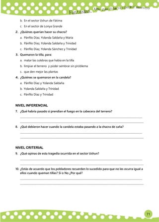 71
Un
a
b. En el sector Ushun de Fátima
c. En el sector de Lonya Grande
2. ¿Quiénes querían hacer su chacra?
a. Pánfilo Díaz, Yolanda Saldaña y María
b. Pánfilo Díaz, Yolanda Saldaña y Trinidad
c. Pánfilo Díaz, Yolanda Sánchez y Trinidad
3. Quemaron la tilla, para:
a. matar las culebras que había en la tilla
b. limpiar el terreno y poder sembrar sin problema
c. que den mejor las plantas
4. ¿Quiénes se quemaron en la candela?
a. Pánfilo Díaz y Yolanda Saldaña
b. Yolanda Saldaña y Trinidad
c. Pánfilo Díaz y Trinidad
NIVEL INFERENCIAL
7. ¿Qué habría pasado si prendían el fuego en la cabecera del terreno?
...........................................................................................................................................................................................
.............................................................................................................................................................................................
8. ¿Qué debieron hacer cuando la candela estaba pasando a la chacra de caña?
...........................................................................................................................................................................................
.............................................................................................................................................................................................
NIVEL CRITERIAL
9. ¿Qué opinas de esta tragedia ocurrida en el sector Ushun?
...........................................................................................................................................................................................
.............................................................................................................................................................................................
10. ¿Estás de acuerdo que los pobladores recuerden lo sucedido para que no les ocurra igual a
ellos cuando queman tillas? Sí o No ¿Por qué?
...........................................................................................................................................................................................
.............................................................................................................................................................................................
 