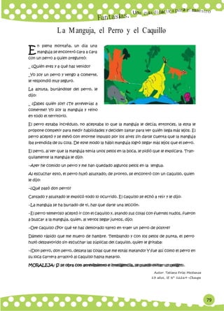 79
Un
E
a
La Manguja, el Perro y el Caquillo
n plena montaña, un día una
manguja se encontró cara a cara
con un perro a quien preguntó:
_ ¿Quién eres y a qué has venido?
_Yo soy un perro y vengo a comerte,
le respondió muy seguro.
La astuta, burlándose del perro, le
dijo:
_ ¿Sabes quién soy? ¿Te atreverías a
comerme? Yo soy la manguja y reino
en todo el territorio.
El perro estaba incrédulo, no aceptaba lo que la manguja le decía; entonces, la esta le
propone competir para medir habilidades y deciden saltar para ver quién llega más lejos. El
perro aceptó y se elevó con enorme impulso por los aires sin darse cuenta que la manguja
iba prendida de su cola. De este modo la hábil manguja logró llegar más lejos que el perro.
El perro, al ver que la manguja tenía unos pelos en la boca, le pidió que le explicara. Tran-
quilamente la manguja le dijo:
−Ayer he comido un perro y me han quedado algunos pelos en la lengua.
Al escuchar esto, el perro huyó asustado; de pronto, se encontró con un caquillo, quien
le dijo:
−¿Qué pasó don perro?
Cansado y asustado le explicó todo lo ocurrido. El caquillo se echó a reír y le dijo:
−La manguja se ha burlado de ti, hay que darle una lección.
−El perro temeroso aceptó ir con el caquillo y, atando sus colas con fuertes nudos, fueron
a buscar a la manguja, quien, al verlos llegar juntos, dijo:
−Oye caquillo ¿Por qué te has demorado tanto en traer un perro de postre?
Dámelo rápido que me muero de hambre. Temblando y con los pelos de punta, el perro
huyó despavorido sin escuchar las súplicas del caquillo, quien le gritaba:
−¡Don perro, don perro, desata las colas que me estás matando! Y fue así como el perro en
su loca carrera arrastró al caquillo hasta matarlo.
MORALEJA: Si se obra con atrevimiento e inteligencia, se puede evitar un peligro.
Autor: Tatiana Frías Mestanza
13 años, IE N° 16269–Chaupe
 