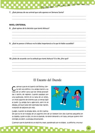 89
Un
C
a
7. ¿Qué piensas de ese animal que solo aparece en Semana Santa?
.............................................................................................................................................................................................
.............................................................................................................................................................................................
NIVEL CRITERIAL
8. ¿Qué opinas de la decisión que tomó Ashuco?
.............................................................................................................................................................................................
.............................................................................................................................................................................................
.............................................................................................................................................................................................
.............................................................................................................................................................................................
9. ¿Qué te parece si Ashuco no le daba importancia a lo que le había sucedido?
.............................................................................................................................................................................................
.............................................................................................................................................................................................
.............................................................................................................................................................................................
.............................................................................................................................................................................................
10.¿Estás de acuerdo con la actitud que tomó Ashuco? Sí o No ¿Por qué?
.............................................................................................................................................................................................
.............................................................................................................................................................................................
.............................................................................................................................................................................................
.............................................................................................................................................................................................
El Encanto del Duende
uentan que en el caserío de Fátima, cier-
ta vez una señora y su amiga fueron a la
casa de un señor para que les venda granadi-
llas y yacón; de regreso, cuando pasaban por
una quebrada, vieron en la rama de un árbol,
un lindo pajarito de colores que, al verlas bajó
al suelo. La amiga fue a agarrarlo, pero no se
dejaba, porque cada vez caminaba más rápido,
tratando de alejarse aún más.
Luego, cuando ya estaba lejos, se dio cuenta
de que ya no se trataba de un pajarito sino de un hombre con dos cuernos pequeños en
la cabeza, quien le dijo, yo soy el duende, te estoy llevando a mi casa, porque quiero vivir
contigo; es decir, la estaba encantando.
Cuentan que el duende es un espíritu malo, apoderado por el diablo, la señorita era muy
 