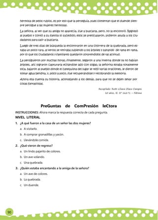 90
Red Educativa Rural ‟Maestros Forjadores del Saber”
hermosa de pelos rubios, es por eso que la perseguía, pues comentan que el duende siem-
pre persigue a las mujeres hermosas.
La señora, al ver que su amiga no aparecía, fue a buscarla, pero, no la encontró. Regresó
al pueblo y contó a su familia lo sucedido; ellos se preocuparon, pidieron ayuda a los ciu-
dadanos para salir a buscarla.
Luego de tres días de búsqueda la encontraron en una chorrera de la quebrada, pero es-
taba un poco rara, al verlos se retiraba subiendo a los árboles y saltando de rama en rama,
por lo que los ciudadanos y familiares quedaron sorprendidos de tal actitud.
La persiguieron por muchas horas; finalmente, llegaron a una inverna donde ya no habían
árboles, ahí lograron capturarla echándole lazo con sogas; la señorita estaba totalmente
loca, bajaron al pueblo donde el catequista del lugar le rezó varias oraciones, le dieron de
tomar agua bendita, y, poco a poco, fue recuperándose y recobrando la memoria.
Ahora ella cuenta su historia, aconsejando a los demás, para que no se dejen llevar por
cosas fantasiosas.
Recopilado: Ruth Liliana Olano Campos
10 años, IE. Nº 16271 – Fátima
PreGuntas de ComPresión leCtora
INSTRUCCIONES: Ahora marca la respuesta correcta de cada pregunta.
NIVEL LITERAL
1. ¿A qué fueron a la casa de un señor las dos mujeres?
a. A visitarlo.
b. A comprar granadillas y yacón.
c. Llevándole comida.
2. ¿Qué vieron de regreso?
a. Un lindo pajarito de colores.
b. Un ave volando.
c. Una quebrada.
3. ¿Quién estaba encantando a la amiga de la señora?
a. Un ave de colores.
b. La quebrada.
c. Un duende.
 