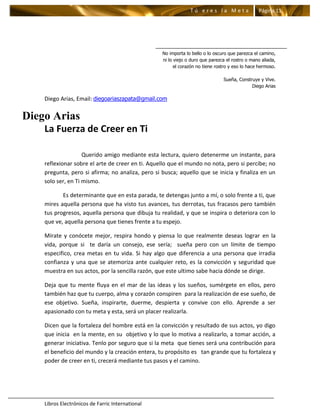 Tú eres la Meta                  Página 11




                                                  No importa lo bello o lo oscuro que parezca el camino,
                                                  ni lo viejo o duro que parezca el rostro o mano aliada,
                                                        el corazón no tiene rostro y eso lo hace hermoso.

                                                                               Sueña, Construye y Vive.
                                                                                            Diego Arias

    Diego Arias, Email: diegoariaszapata@gmail.com

Diego Arias
    La Fuerza de Creer en Ti

                    Querido amigo mediante esta lectura, quiero detenerme un instante, para
    reflexionar sobre el arte de creer en ti. Aquello que el mundo no nota, pero si percibe; no
    pregunta, pero si afirma; no analiza, pero si busca; aquello que se inicia y finaliza en un
    solo ser, en Ti mismo.

           Es determinante que en esta parada, te detengas junto a mí, o solo frente a ti, que
    mires aquella persona que ha visto tus avances, tus derrotas, tus fracasos pero también
    tus progresos, aquella persona que dibuja tu realidad, y que se inspira o deteriora con lo
    que ve, aquella persona que tienes frente a tu espejo.

    Mírate y conócete mejor, respira hondo y piensa lo que realmente deseas lograr en la
    vida, porque si te daría un consejo, ese sería; sueña pero con un límite de tiempo
    especifico, crea metas en tu vida. Si hay algo que diferencia a una persona que irradia
    confianza y una que se atemoriza ante cualquier reto, es la convicción y seguridad que
    muestra en sus actos, por la sencilla razón, que este ultimo sabe hacia dónde se dirige.

    Deja que tu mente fluya en el mar de las ideas y los sueños, sumérgete en ellos, pero
    también haz que tu cuerpo, alma y corazón conspiren para la realización de ese sueño, de
    ese objetivo. Sueña, inspirarte, duerme, despierta y convive con ello. Aprende a ser
    apasionado con tu meta y esta, será un placer realizarla.

    Dicen que la fortaleza del hombre está en la convicción y resultado de sus actos, yo digo
    que inicia en la mente, en su objetivo y lo que lo motiva a realizarlo, a tomar acción, a
    generar iniciativa. Tenlo por seguro que si la meta que tienes será una contribución para
    el beneficio del mundo y la creación entera, tu propósito es tan grande que tu fortaleza y
    poder de creer en ti, crecerá mediante tus pasos y el camino.




    Libros Electrónicos de Farric International
 