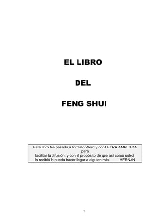 EL LIBRO

                         DEL

                 FENG SHUI




Este libro fue pasado a formato Word y con LETRA AMPLIADA
                                  para
 facilitar la difusión, y con el propósito de que así como usted
 lo recibió lo pueda hacer llegar a alguien más.        HERNÁN




                              1
 