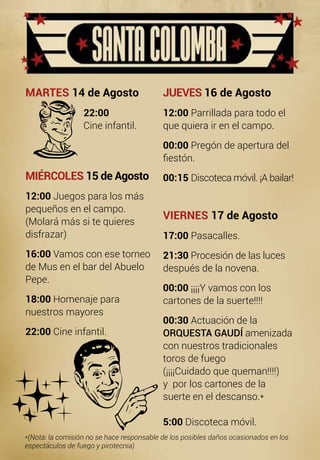 JUEVES 16 de Agosto
12:00 Parrillada para todo el
que quiera ir en el campo.
00:00 Pregón de apertura del 	
fiestón.
00:15 Discoteca móvil. ¡A bailar!
VIERNES 17 de Agosto
17:00 Pasacalles.
21:30 Procesión de las luces
después de la novena.
00:00 ¡¡¡¡Y vamos con los
cartones de la suerte!!!!
00:30 Actuación de la
ORQUESTA GAUDÍ amenizada
con nuestros tradicionales
toros de fuego
(¡¡¡¡Cuidado que queman!!!!)
y por los cartones de la
suerte en el descanso.*
5:00 Discoteca móvil.
MARTES 14 de Agosto
		 22:00
		 Cine infantil.
MIÉRCOLES 15 de Agosto
12:00 Juegos para los más
pequeños en el campo.
(Molará más si te quieres 		
disfrazar)
16:00 Vamos con ese torneo
de Mus en el bar del Abuelo 		
Pepe.
18:00 Homenaje para
nuestros mayores
22:00 Cine infantil.
*(Nota: la comisión no se hace responsable de los posibles daños ocasionados en los
espectáculos de fuego y pirotecnia)
 