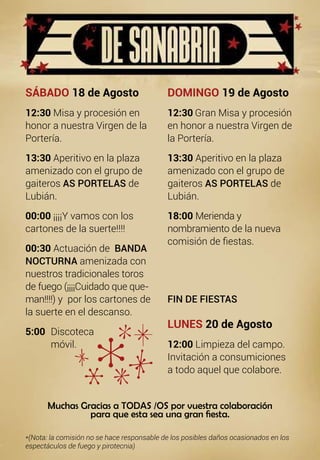 SÁBADO 18 de Agosto
12:30 Misa y procesión en
honor a nuestra Virgen de la
Portería.
13:30 Aperitivo en la plaza
amenizado con el grupo de
gaiteros AS PORTELAS de
Lubián.
00:00 ¡¡¡¡Y vamos con los
cartones de la suerte!!!!
00:30 Actuación de BANDA
NOCTURNA amenizada con
nuestros tradicionales toros
de fuego (¡¡¡¡Cuidado que que-
man!!!!) y por los cartones de
la suerte en el descanso.
5:00 	Discoteca
	móvil.
DOMINGO 19 de Agosto
12:30 Gran Misa y procesión
en honor a nuestra Virgen de
la Portería.
13:30 Aperitivo en la plaza
amenizado con el grupo de
gaiteros AS PORTELAS de
Lubián.
18:00 Merienda y
nombramiento de la nueva
comisión de fiestas.
FIN DE FIESTAS
LUNES 20 de Agosto
12:00 Limpieza del campo.
Invitación a consumiciones
a todo aquel que colabore.
Muchas Gracias a TODAS /OS por vuestra colaboración
para que esta sea una gran fiesta.
*(Nota: la comisión no se hace responsable de los posibles daños ocasionados en los
espectáculos de fuego y pirotecnia)
 