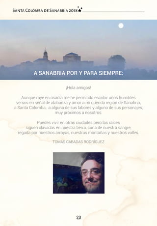 A SANABRIA POR Y PARA SIEMPRE:
¡Hola amigos!
Aunque raye en osadía me he permitido escribir unos humildes
versos en señal de alabanza y amor a mi querida región de Sanabria,
a Santa Colomba, a alguna de sus labores y alguno de sus personajes,
muy próximos a nosotros.
Puedes vivir en otras ciudades pero las raíces
siguen clavadas en nuestra tierra, cuna de nuestra sangre,
regada por nuestros arroyos, nuestras montañas y nuestros valles.
TOMÁS CABADAS RODRÍGUEZ
23
Santa Colomba de Sanabria 2018
 