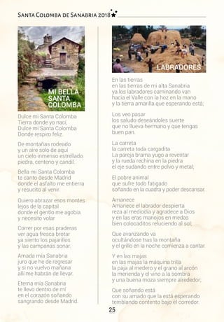 25
Santa Colomba de Sanabria 2018
Dulce mi Santa Colomba
Tierra donde yo nací,
Dulce mi Santa Colomba
Donde respiro feliz.
De montañas rodeado
y un aire solo de aquí
un cielo inmenso estrellado
piedra, centeno y candil.
Bella mi Santa Colomba
te canto desde Madrid
donde el asfalto me entierra
y resucito al venir.
Quiero abrazar esos montes
lejos de la capital
donde el gentío me agobia
y necesito volar
Correr por esas praderas
ver agua fresca brotar
ya siento los pajarillos
y las campanas sonar.
Amada mía Sanabria
juro que he de regresar
y si no vuelvo mañana
allí me habrán de llevar.
Eterna mía Sanabria
te llevo dentro de mí
en el corazón soñando
sangrando desde Madrid.
En las tierras
en las tierras de mi alta Sanabria
ya los labradores caminando van
hacia el Valle con la hoz en la mano
y la tierra amarilla que esperando está;
Los veo pasar
los saludo deseándoles suerte
que no llueva hermano y que tengas
buen pan.
La carreta
la carreta toda cargadita
La pareja brama yugo a reventar
y la rueda rechina en la piedra
el eje sudando entre polvo y metal;
El pobre animal
que sufre todo fatigado
soñando en la cuadra y poder descansar.
Amanece
Amanece el labrador despierta
reza al mediodía y agradece a Dios
y en las eras manojos en medas
bien colocaditos reluciendo al sol;
Que avanzando va
ocultándose tras la montaña
y el grillo en la noche comienza a cantar.
Y en las majas
en las majas la máquina trilla
la paja al medero y el grano al arcón
la merienda y el vino a la sombra
y una buena moza siempre alrededor;
Que soñando está
con su amado que la está esperando
temblando contento bajo el corredor.
MI BELLA
SANTA
COLOMBA
LABRADORES
 