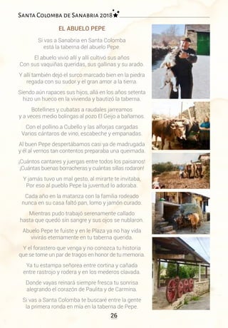 26
Santa Colomba de Sanabria 2018
EL ABUELO PEPE
Si vas a Sanabria en Santa Colomba
está la taberna del abuelo Pepe.
El abuelo vivió allí y allí cultivó sus años
Con sus vaquiñas queridas, sus gallinas y su arado.
Y allí también dejó el surco marcado bien en la piedra
regada con su sudor y el gran amor a la tierra.
Siendo aún rapaces sus hijos, allá en los años setenta
hizo un hueco en la vivienda y bautizó la taberna.
Botellines y cubatas a raudales jarreamos
y a veces medio bolingas al pozo El Geijo a bañarnos.
Con el pollino a Cubello y las alforjas cargadas
Varios cántaros de vino, escabeche y empanadas.
Al buen Pepe despertábamos casi ya de madrugada
y él al vernos tan contentos preparaba una queimada.
¡Cuántos cantares y juergas entre todos los paisanos!
¡Cuántas buenas borracheras y cuántas sillas rodaron!
Y jamás tuvo un mal gesto, al mirarte te invitaba,
Por eso al pueblo Pepe la juventud lo adoraba.
Cada año en la matanza con la familia rodeado
nunca en su casa faltó pan, lomo y jamón curado.
Mientras pudo trabajó serenamente callado
hasta que quedó sin sangre y sus ojos se nublaron.
Abuelo Pepe te fuiste y en le Plaza ya no hay vida
vivirás eternamente en tu taberna querida.
Y el forastero que venga y no conozca tu historia
que se tome un par de tragos en honor de tu memoria.
Ya tu estampa señorea entre cortina y cañada
entre rastrojo y rodera y en los mederos clavada.
Donde vayas reinará siempre fresca tu sonrisa
alegrando el corazón de Paulita y de Carmina.
Si vas a Santa Colomba te buscaré entre la gente
la primera ronda en mía en la taberna de Pepe.
 