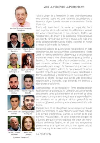 VIVA LA VIRGEN DE LA PORTERÍA!!!!!!
“Viva la Virgen de la Portería”!!! En esta original proclama,
nos unimos todos los que nacimos, ascendemos o
tenemos algún tipo de relación emocional con Santa
Colomba.
Ese bonito sentimiento de unidad y complicidad hace
que, a pesar de las distancias, las diferentes formas
de vida, compromisos y profesiones, todos los
“alpabardos”, de origen o de adopción, mantengamos
un espíritu familiar que pervive y revive, año tras año,
en la celebración de nuestra Fiesta Patronal, en honor
a nuestra Señora de la Portería.
Siguiendo la línea de quienes nos han predicho en este
compromiso, los que asumimos la gestión de la Fiesta
2018 no hemos tenido otro objetivo que el de conseguir
mantener vivo y a nivel alto un ambiente muy familiar y
festivo, a fin de que, cada año, ahonden más las cosas
que nos unen, así como ofrecer a quienes nos visitan
en esos días, una imagen de Pueblo, en el que concurren
todos los ejemplares valores de nuestros antepasados,
nuestro empeño por mantenerlos vivos, adaptados a
formas modernas, y sembrarlos en nuestros descen-
dientes, al objeto de que esa luz de vida esforzada,
responsable y honrada, siga brillando en buenas y
ejemplares tradiciones.
Apoyándonos en la innegable y firme predisposición
favorable de la “parroquia”, la Comisión, está intentando
gestionarlo, tanto para mantener el alto nivel de años
anteriores, como para conseguir que el espíritu festivo
se convierta en la principal tónica general de los
mayores, jóvenes y niños que acuden a nuestra bonita
Fiesta.
Pasarlo bien no es obligatorio, pero siempre será más
grato que recrearse en lamentaciones, carencias, críticas
o la simple indiferencia. Vamos a ejercer de lo que
somos: “Alpabardos”, es decir altaneros elegantes
y justos, porque somos capaces de crear un mara-
villoso ambiente festivo, en el que nos integramos
plenamente y al que invitamos, con generosidad
anfitriona, a quienes nos visiten en estos días.
LA COMISIÓN
Ventura Mostaza Carracedo
Presidente
Santos Fernández
Saavedra
Yolanda García
Saavedra
Eduardo
Domínguez A.
Laura San Román
Barbero
Jorge Archiles
Mostaza
Roberto Noguera
Losada
Josiko Sotillo San
Román
DomingoGonzález
Rodríguez
Serafín Chimeno
Rabanillo
María José
Jimenez
Rosa Mari Saavedra G.
 