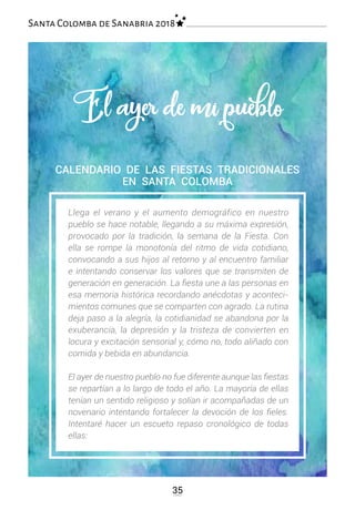 35
Santa Colomba de Sanabria 2018
CALENDARIO DE LAS FIESTAS TRADICIONALES
EN SANTA COLOMBA
Llega el verano y el aumento demográfico en nuestro
pueblo se hace notable, llegando a su máxima expresión,
provocado por la tradición, la semana de la Fiesta. Con
ella se rompe la monotonía del ritmo de vida cotidiano,
convocando a sus hijos al retorno y al encuentro familiar
e intentando conservar los valores que se transmiten de
generación en generación. La fiesta une a las personas en
esa memoria histórica recordando anécdotas y aconteci-
mientos comunes que se comparten con agrado. La rutina
deja paso a la alegría, la cotidianidad se abandona por la
exuberancia, la depresión y la tristeza de convierten en
locura y excitación sensorial y, cómo no, todo aliñado con
comida y bebida en abundancia.
El ayer de nuestro pueblo no fue diferente aunque las fiestas
se repartían a lo largo de todo el año. La mayoría de ellas
tenían un sentido religioso y solían ir acompañadas de un
novenario intentando fortalecer la devoción de los fieles.
Intentaré hacer un escueto repaso cronológico de todas
ellas:
El ayer de mi pueblo
 