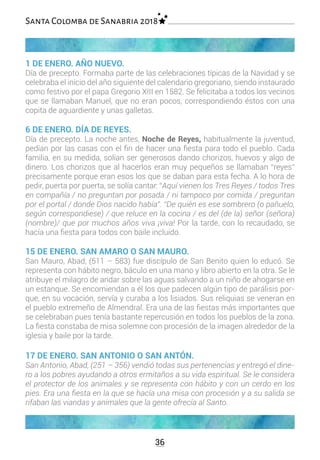 36
Santa Colomba de Sanabria 2018
1 DE ENERO. AÑO NUEVO.
Día de precepto. Formaba parte de las celebraciones típicas de la Navidad y se
celebraba el inicio del año siguiente del calendario gregoriano, siendo instaurado
como festivo por el papa Gregorio XIII en 1582. Se felicitaba a todos los vecinos
que se llamaban Manuel, que no eran pocos, correspondiendo éstos con una
copita de aguardiente y unas galletas.
6 DE ENERO. DÍA DE REYES.
Día de precepto. La noche antes, Noche de Reyes, habitualmente la juventud,
pedían por las casas con el fin de hacer una fiesta para todo el pueblo. Cada
familia, en su medida, solían ser generosos dando chorizos, huevos y algo de
dinero. Los chorizos que al hacerlos eran muy pequeños se llamaban “reyes”
precisamente porque eran esos los que se daban para esta fecha. A lo hora de
pedir, puerta por puerta, se solía cantar: “Aquí vienen los Tres Reyes / todos Tres
en compañía / no preguntan por posada / ni tampoco por comida / preguntan
por el portal / donde Dios nacido había”. “De quién es ese sombrero (o pañuelo,
según correspondiese) / que reluce en la cocina / es del (de la) señor (señora)
(nombre)/ que por muchos años viva ¡viva! Por la tarde, con lo recaudado, se
hacía una fiesta para todos con baile incluido.
15 DE ENERO. SAN AMARO O SAN MAURO.
San Mauro, Abad, (511 – 583) fue discípulo de San Benito quien lo educó. Se
representa con hábito negro, báculo en una mano y libro abierto en la otra. Se le
atribuye el milagro de andar sobre las aguas salvando a un niño de ahogarse en
un estanque. Se encomiendan a él los que padecen algún tipo de parálisis por-
que, en su vocación, servía y curaba a los lisiados. Sus reliquias se veneran en
el pueblo extremeño de Almendral. Era una de las fiestas más importantes que
se celebraban pues tenía bastante repercusión en todos los pueblos de la zona.
La fiesta constaba de misa solemne con procesión de la imagen alrededor de la
iglesia y baile por la tarde.
17 DE ENERO. SAN ANTONIO O SAN ANTÓN.
San Antonio, Abad, (251 – 356) vendió todas sus pertenencias y entregó el dine-
ro a los pobres ayudando a otros ermitaños a su vida espiritual. Se le considera
el protector de los animales y se representa con hábito y con un cerdo en los
pies. Era una fiesta en la que se hacía una misa con procesión y a su salida se
rifaban las viandas y animales que la gente ofrecía al Santo.
 