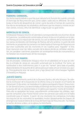 FEBRERO. CARNAVAL.
Sin fecha exacta debido a que hay que calcularla en función de cuando coincida
el Domingo de Resurrección que, como saben, cada año es diferente. Se cele-
braba el hecho de despedirse de comer carne durante el tiempo de cuaresma.
Ese día se recuerda por los atuendos y disfraces que los mozos y mozas se po-
nían siendo, incluso, difícil de identificar a alguno por su gran estilo.
MIÉRCOLES DE CENIZA.
Celebración litúrgica móvil en el calendario correspondiendo con el primer día de
la Cuaresma. La celebración comenzaba al nacer el día con el calvario en la Igle-
sia Parroquial y la imposición de ceniza, la cual se obtenía de la incineración de
los ramos bendecidos del Domingo de Ramos del año anterior. A partir de este
momento se posponían los seranos con baile hasta el Domingo de Resurrección
que eran sustituidos por las reuniones en las cuadras para “espadar” el lino.
Esas reuniones eran las redes sociales de la época donde se contaban anécdo-
tas, se cantaban canciones populares sin acompañamiento de instrumentos y
no faltaban las escaramuzas de los noviazgos.
DOMINGO DE RAMOS.
Día de precepto. Celebración litúrgica móvil en el calendario en la que se cele-
bra la entrada de Jesús en Jerusalén aclamado por la multitud. Por turno, se
nombraban a dos matrimonios para ir a por los “ramos” para todo el pueblo,
depositándolos en la puerta de la iglesia para que cada uno se sirviese a su gus-
to. Principalmente eran de laurel, pino y tejo (teixo) del mítico bosque Tejedelo
(Teixedelo) en Requejo.
JUEVES SANTO.
Constituye el momento central de la Semana Santa y del año litúrgico. Se cele-
bra la institución de la Eucaristía en la Última Cena y la oración en el huerto de
Getsemaní. El día antes, se montaba en la iglesia parroquial el típico “monumen-
to” de Semana Santa y se desmontaba el Domingo de Resurrección. Después de
la puesta del sol, se representaba en la iglesia parroquial la “noche de tinieblas”.
Para ello se apagaban las luces, seguidamente comenzaban los silbidos, repi-
que de campanas y los mozos hacían sonar las carracas que cada uno se había
construido para el evento. A partir de ese momento las campanas (incluidas
las esquilas de los animales) se quedaban mudas (exceptuando los toques de
emergencia) hasta el Gloria de la misa del Domingo de Resurrección. Ya metida
la noche, de once a doce, en la iglesia, la Hora Santa.
37
Santa Colomba de Sanabria 2018
 