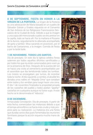 8 DE SEPTIEMBRE. FIESTA EN HONOR A LA
VIRGEN DE LA PORTERÍA. La Virgen de la Portería
es una advocación de María basada en un cuadro de
Salvador Galván y Grados expuesto en el Convento
de San Antonio de los Religiosos Franciscanos Des-
calzos de la Ciudad de Ávila. Debido a que la imagen
y una copia del mencionado cuadro se encuentran en
la capilla, todo se hacía allí. Por la mañana el Rosario
de la Aurora, seguidamente la alborada acompañada
de gaita y tambor. Misa sacando en procesión, por el
barrio de Cantarionos, a la imagen. Comida de fiesta
y por la tarde baile.
1 DE NOVIEMBRE. TODOS LOS SANTOS.
Día de precepto. En este día la Iglesia celebra fiesta
solemne por todos aquellos difuntos santificados y
por todos los que no están canonizados pero viven ya
en la presencia de Dios. Después de la puesta del sol
se hacía una visita al cementerio acompañados por
el sacerdote que iba bendiciendo todas las tumbas.
Los mozos se encargaban, por turnos, de incordiar
toda la noche. Al día siguiente, a cambio, el alcalde les
donaba unos robles en “Majada Cima” que cortaban
entre todos y los vendían para luego hacer una cena.
El día 1 de noviembre finalizaba la propiedad privada
de los castaños del pueblo y todos podían “apañar”
castañas en cualquiera aunque no fuese suyo. A este
hecho se le denominaba el “rebusco”.
8 DE DICIEMBRE.
Inmaculada Concepción. Día de precepto. A partir de
esta fecha, comenzaban las matanzas debido a que
el tiempo atmosférico se hacía más crudo y más pro-
picio para su realización. La matanza era una fiesta
que duraba varios días pues fomentaba las reuniones
familiares porque la acción requería mucha mano de
obra.
39
Santa Colomba de Sanabria 2018
 