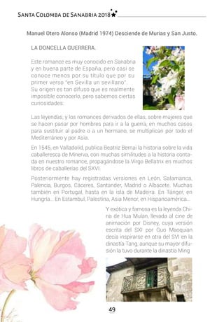 Manuel Otero Alonso (Madrid 1974) Desciende de Murias y San Justo.
LA DONCELLA GUERRERA.
Este romance es muy conocido en Sanabria
y en buena parte de España, pero casi se
conoce menos por su título que por su
primer verso “en Sevilla un sevillano”.
Su origen es tan difuso que es realmente
imposible conocerlo, pero sabemos ciertas
curiosidades:
Las leyendas, y los romances derivados de ellas, sobre mujeres que
se hacen pasar por hombres para ir a la guerra, en muchos casos
para sustituir al padre o a un hermano, se multiplican por todo el
Mediterráneo y por Asia.
En 1545, en Valladolid, publica Beatriz Bernai la historia sobre la vida
caballeresca de Minerva, con muchas similitudes a la historia conta-
da en nuestro romance, propagándose la Virgo Bellatrix en muchos
libros de caballerías del SXVI.
Posteriormente hay registradas versiones en León, Salamanca,
Palencia, Burgos, Cáceres, Santander, Madrid o Albacete. Muchas
también en Portugal, hasta en la isla de Madeira. En Tánger, en
Hungría… En Estambul, Palestina, Asia Menor, en Hispanoamérica…
Y exótica y famosa es la leyenda Chi-
na de Hua Mulan, llevada al cine de
animación por Disney, cuya versión
escrita del SXI por Guo Maoquian
decía inspirarse en otra del SVI en la
dinastía Tang, aunque su mayor difu-
sión la tuvo durante la dinastía Ming
49
Santa Colomba de Sanabria 2018
 