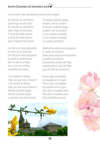50
Santa Colomba de Sanabria 2018
En Sevilla un sevillano
siete hijas le dio Dios.
En Sevilla un sevillano
siete hijas le dio Dios.
Y tuvo la mala suerte,
y tuvo la mala suerte
que ninguna fue varón.
Un día a la más pequeña
le salió la inclinación.
Un día a la más pequeña
le salió la inclinación,
de ir a servir al Rey,
de ir a servir al Rey
vestidita de varón.
Y la madre le decía:
Hija ¿tú qué vas a hacer?,
Y la madre le decía:
Hija ¿tú qué vas a hacer?,
tienes el pelito largo
tienes el pelito largo
y sabrán que eres mujer.
Si tengo el pelito largo,
madre, me lo cortaré.
Si tengo el pelito largo,
madre, me lo cortaré,
y con el pelo cortado,
y con el pelo cortado
un varón pareceré.
Siete años estuvo en la guerra
y nadie la conoció.
Siete años estuvo en la guerra
y nadie la conoció,
solamente el hijo del Rey,
solamente el hijo del Rey
que de ella se enamoró.
Para subir al caballo
la espada se le cayó.
Para subir al caballo
la espada se le cayó.
Por decir ¡maldita sea!
Por decir ¡maldita sea!
Dijo ¡maldita sea yo!
La versión más sanabresa sería como sigue:
 