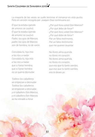 Él que la estaba oyendo
de amores se cautivó.
Él que la estaba oyendo
de amores se cautivó.
Padre, los ojos de Marcos,
padre, los ojos de Marcos
son de hembra, no de varón.
Convídala tú, hijo mío
a los ríos a nadar.
Convídala tú, hijo mío
a los ríos a nadar,
que si fuese hembra,
que si fuese hembra
no se querrá desnudar.
Toditos los caballeros
se empiezan a desnudar.
Toditos los caballeros
se empiezan a desnudar,
y el caballero Don Marcos,
y el caballero Don Marcos
se ha retirado a llorar.
¿Por qué llora usted Don Marcos?
¿Por qué debo de llorar?
¿Por qué llora usted Don Marcos?
¿Por qué debo de llorar?
Por un falso testimonio,
Por un falso testimonio
que me quieren levantar.
No llores alma querida,
no llores mi corazón.
No llores alma querida,
no llores mi corazón,
que eso que tú tanto sientes,
que eso que tú tanto sientes,
eso lo deseo yo.
La mayoría de las veces se suele terminar el romance en este punto.
Pero en versión recogida por Joaquín Díaz continuaría así:
51
Santa Colomba de Sanabria 2018
 