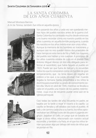 62
Santa Colomba de Sanabria 2018
Van pasando los años y cada vez van quedando me-
nos hijos del pueblo nacidos antes de la guerra civil.
Santa Colomba ha cambiado mucho desde entonces
y es bueno recordar cómo era nuestro pueblo en los
años cuarenta, en aquella terrible postguerra, cuando
los nacidos en los años treinta eran aún unos niños.
Aunque la memoria de los hombres es traicionera, y
aunque casi no nos queden restos documentales de
hace tiempo en esta tierra de frío y hielo, los mayores
del pueblo nos hablan y nos cuentan. A principios de
los años cuarenta estaba de cura en el pueblo Don
Antonio Miguel Alonso (el don era obligado para re-
ferirse al sacerdote), que había llegado al pueblo en
1923. Puede ser que fuera de Sampil y lo recuerdan
todos los que lo conocieron como un hombre de gran
temperamento, que no tenía reparo en regañar en
público a los que, a su juicio, obraban mal. Cuando
llegaba la Semana Santa, preguntaba a los niños la
doctrina para examinar su grado de conocimiento so-
bre ella. Murió en abril de 1945, mientras se llevaba a
cabo en el pueblo una misión de los padres redento-
ristas cuya cruz de recuerdo puede verse aún en la
Iglesia parroquial.
Casi todas las tardes del año, recuerda mi padre, se
bajaba por la tarde a rezar el rosario a la capilla. La
capilla se llenaba y allí estaba casi todo el pueblo. Al
salir, y de camino cada uno a su barrio, los niños apro-
vechaban las últimas luces del día para ir jugando en-
grupo. Jugaban al Gallo, un juego que se basaba en
coger a otros niños, relacionado con nuestro actual
escondite, y también a la Rata, en el que los niños te-
nían que pasar algo por debajo del resto de niños que
se ponían en fila.
La Santa Colomba
de los años cuarenta
Manuel Mostaza Barrios
A mi tía Teresa, también fue niña en aquella época
 