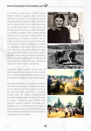 63
Santa Colomba de Sanabria 2018
El camino a casa que recorrían estos
niños mientras jugaban nos resultaría
difícil de reconocer hoy. El camino desde
la capilla hasta la iglesia estaba adornado
por un conjunto de cruces de madera que
se usaban para rezar el Viacrucis y que
desaparecieron hace ya varias décadas.
La carretera acababa más o menos donde
ahora está la casa de Contemplación (la
actual casa de Serafín), a partir de ahí
había un camino y los pocos coches que
en los años cuarenta llegaban al pueblo
se quedaban aparcados donde está la
casa del cura. En aquella época la casa,
que ya era de la Iglesia y en la que vivía D.
Antonio, tenía unos portalones grandes y
allí se quedaban aparcados los coches de
los (escasos) emigrantes que volvían de
Madrid en verano a ver a la familia.
Hablamos de un pueblo al que aún no
había llegado ni la luz eléctrica (no lo hizo
en realidad hasta finales de los años
cincuenta) ni el agua corriente a las casas.
Por aquel entonces, la escuela era todavía
de chicos y de chicas y estaba en la plaza,
en el espacio que hoy ocupa la casa de
los hijos de Pepe y de Vitas. El pueblo
estaba lleno de niños, probablemente
nunca ha habido tantos en Santa Colomba:
la marea migratoria que cambió para
siempre nuestro pueblo no había em-
pezado aún a manifestarse en toda su
crudeza y, aunque ya había jóvenes, sobre
todo en Madrid, faltaban años para que la
emigración fuera masiva.
 