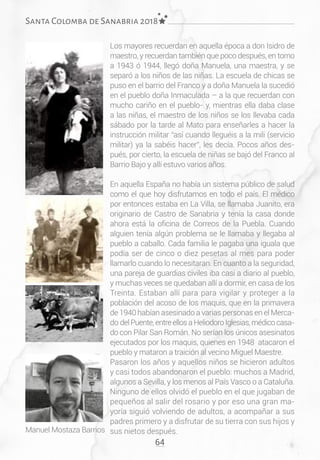 64
Santa Colomba de Sanabria 2018
Los mayores recuerdan en aquella época a don Isidro de
maestro, y recuerdan también que poco después, en torno
a 1943 ó 1944, llegó doña Manuela, una maestra, y se
separó a los niños de las niñas. La escuela de chicas se
puso en el barrio del Franco y a doña Manuela la sucedió
en el pueblo doña Inmaculada – a la que recuerdan con
mucho cariño en el pueblo- y, mientras ella daba clase
a las niñas, el maestro de los niños se los llevaba cada
sábado por la tarde al Mato para enseñarles a hacer la
instrucción militar “así cuando lleguéis a la mili (servicio
militar) ya la sabéis hacer”, les decía. Pocos años des-
pués, por cierto, la escuela de niñas se bajó del Franco al
Barrio Bajo y allí estuvo varios años.
En aquella España no había un sistema público de salud
como el que hoy disfrutamos en todo el país. El médico
por entonces estaba en La Villa, se llamaba Juanito, era
originario de Castro de Sanabria y tenía la casa donde
ahora está la oficina de Correos de la Puebla. Cuando
alguien tenía algún problema se le llamaba y llegaba al
pueblo a caballo. Cada familia le pagaba una iguala que
podía ser de cinco o diez pesetas al mes para poder
llamarlo cuando lo necesitaran. En cuanto a la seguridad,
una pareja de guardias civiles iba casi a diario al pueblo,
y muchas veces se quedaban allí a dormir, en casa de los
Treinta. Estaban allí para para vigilar y proteger a la
población del acoso de los maquis, que en la primavera
de 1940 habían asesinado a varias personas en el Merca-
do del Puente, entre ellos a Heliodoro Iglesias, médico casa-
do con Pilar San Román. No serían los únicos asesinatos
ejecutados por los maquis, quienes en 1948 atacaron el
pueblo y mataron a traición al vecino Miguel Maestre.
Pasaron los años y aquellos niños se hicieron adultos
y casi todos abandonaron el pueblo: muchos a Madrid,
algunos a Sevilla, y los menos al País Vasco o a Cataluña.
Ninguno de ellos olvidó el pueblo en el que jugaban de
pequeños al salir del rosario y por eso una gran ma-
yoría siguió volviendo de adultos, a acompañar a sus
padres primero y a disfrutar de su tierra con sus hijos y
sus nietos después.Manuel Mostaza Barrios
 