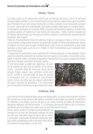 6
Santa Colomba de Sanabria 2018
Otoño. Tierra
Los días pasan y el caminante siente que es tiempo de tierra, como el ave que
emigra sabe a dónde va. Es momento de compostar las viejas ideas que le pudren,
para trocarlo en un ser nuevo, hecho de un viejo cuerpo y una nueva piel, aunque
a veces, como decía el Gatopardo, que todo cambie para que no cambie nada.
El nitrógeno presente en nuestro ADN, el calcio de nuestros dientes, el hierro de
nuestra sangre, el carbono en las tartas de manzana… todos fueron creados en
el interior de estrellas que chocaron entre sí. Estamos hechos del material de las
estrellas. Carl sagan
Todo es intensamente físico en otoño y todo lo impregna el olor a tierra. La tie-
rra húmeda y negra que revienta al golpe de azada, la tierra cansada que recibe
el abono, la tierra que acoge el árbol joven que hinca el caminante y que dará
sombra a este lugar, que no es ni mejor ni más maravilloso que cualquier otro,
pero es el suyo.
Y recuerda el caminante, que huérfano de cultura popular, un día alguien como
Jesús le enseñó a plantar y a injertar, casi sin querer; y a cuidar, a escuchar y res-
petar lo que le rodea, mirando a aquellos manzanos a los ojos y preguntándoles
qué iba a recibir a cambio de tanto cariño.
Y con serenidad acuden las lágrimas, al caer
en la cuenta de que fue en otoño, en el último
otoño, cuando dejó de caminar cerca de su
amigo Ángel, aquel que siempre trató con
tanto cariño y complicidad. El que en gracia
le arropaba con su confianza, haciéndole
sentir como un niño, que de seguro aprenderá
de quien conoció la gentileza. Y el caminante
ya no encuentra razón por la que seguir llorando.
Invierno. Aire
El invierno no se lo lleva el lobo, dicen en Barjacoba. Lo que esta estación se lleva
de verdad es el cansancio del otoño, cuando la actividad convierte a hombres
en ratones, y el viajero, que es de por sí un ratón errante al estilo de Steinbeck,
necesita reposar definitivamente. Y a tiempos descansa detrás de la ventana,
arrullado por la madera de roble que se transforma en humo.
Otras veces mata el tiempo avanzando por un
paisaje en el que las escobas tiempo ha que
se dan por vencidas bajo el peso de la nieve,
y animales y bosques duermen sigilosos, por-
que todo se doblega ante el empuje del cierzo.
El invierno no da nada y no da más.
 