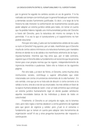 LA CADUCA DISPUTA ENTRE EL IUSNATURALISMO Y EL IUSPOSITIVISMO 
por lo general ha seguido los cambios sociales en vez de guiarlos. Y lo ha 
realizado casi siempre con lentitud y por lo general forzado por sentimientos 
y demandas sociales fuertemente justificadas. Es decir, a lo largo de la ha 
historia ha sido menester la conformación de levantamientos sociales para 
poder adoptar un sistema jurídico válido para todos, sin tomar en cuenta 
que ha podido haberse logrado una institucionalidad jurídica del Derecho 
a través del Derecho, pero la naturaleza del mismo no siempre lo ha 
permitido. Y es eso lo que el iusnaturalismo y el iuspositivismo no han 
podido solucionar. 
Pero por otro lado ¿Cuáles son los fundamentos válidos de los cuales 
se nutre el Derecho? Hay quienes, por un lado, manifiestan que el Derecho 
resulta de ciertos valores intrínsecos a la naturaleza humana y por mandatos 
divinos en donde no se da cabida a los manifiestos arbitrarios de las leyes - 
injustas-humanas; mientras que hay otros que, por el lado contrario, 
exponen que el Derecho debe su fundamento a al raciocinio que las personas 
tienen para crear propias normas que las regulen, independientemente de 
injerencias moralistas o pudorosas. Sobre ello se tratará en las siguientes 
páginas. 
Por otro lado, y al decir de Ninio, el Derecho, como muchas otras 
instituciones sociales, contribuye a superar dificultades que están 
relacionadas con ciertas circunstancias elementales de la vida humana1. En 
este sentido, creo que ya no se trata solo de discutir si cierta corriente es la 
válida o la otra, sino de a raíz de sus enunciados -los más válidos en favor de 
la especie humana dotada de razón- crear un todo armónico que construya 
un sistema jurídico humanamente legal en donde puedan satisfacerse 
aquellas necesidades básicas de los individuos y deseos de todos en 
colectividad. 
Finalmente; el Derecho es un conjunto de reglas, eso lo tenemos 
claro, pero tales reglas o normas obedecen a ciertos parámetro de legalidad 
para que gocen de vigencia y calidez; pero ¿Cuál es el consenso o 
fundamento que se toman en cuenta para adoptar tales herramientas de 
organización social? A esa y otras preguntas buscaremos dar respuesta a 
continuación. 
Senker Arévalo 4 
 