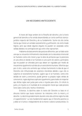 LA CADUCA DISPUTA ENTRE EL IUSNATURALISMO Y EL IUSPOSITIVISMO 
UN NECESARIO ANTECEDENTE 
A través del largo sendero de la filosofía del derecho y de la teoría 
general del derecho se ha venido desarrollando un cierto conflicto teórico-jurídico 
respecto del Derecho y de su fundamento. Surten de ello ciertas 
teorías que tienen un sentado razonamiento y justificación, de cierto modo 
lógicos, pero que desde algunos ángulos no pueden ser aceptadas como 
válidas debido a la contraposición que entre ellas representan. 
Hablamos de básicamente dos posturas diferentes; por un lado existe 
una que se encuentra íntimamente relacionada con la naturaleza misma del 
ser humano como ente moral y que lo dota de primacías que lo posiciona 
en una esfera en donde el ser humano es una suerte de valores y principios 
que no pueden ser alterados pero que deben ser regulados por medio de 
mecanismos igualmente nutridos de un esencialismo humano. Mientras que 
por el otro, existe otra vertiente que rechaza fuertemente la idea de que el 
Derecho está influenciado de caracteres moralistas debido a que ello es 
subjetivo al racionalismo humano, sugiere que el ser humano, como ente 
dotado de razón y conciencia, puede generar su propias reglas válidas de 
convivencia, reglas objetivas a aplicarse igualmente y para todos sin importar 
que dichas reglas sean justas para unos o injustas para otros. En efecto lo 
justo y lo injusto es el resultado de la concepción moral que cada persona 
tiene sobre cierto acto, hecho o fenómeno. 
Entonces, la doctrina sobre la teoría del Derecho se basa en el 
discurso teórico que busca esclarecer las relaciones entre la moral y el 
derecho. La doctrina predominante durante estos dos últimos siglos ha sido 
el iuspositivismo2; su tesis fundamental expone que el Derecho positivo es 
y debe ser el único e independiente de la moral o valores iusnaturalistas. Es 
Senker Arévalo 5 
 