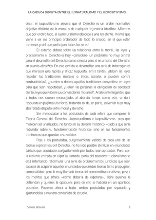 LA CADUCA DISPUTA ENTRE EL IUSNATURALISMO Y EL IUSPOSITIVISMO 
decir, el iuspositivismo asevera que el Derecho es un orden normativo 
objetivo distinto de la moral o de cualquier injerencia idealista. Mientras 
que por el otro lado, el iusnaturalismo obedece a una ley eterna, misma que 
viene a ser ese principio ordenador de todo lo creado, en el que están 
inmersos y del que participan todos los seres3. 
El extenso debate sobre las relaciones entra le moral, las leyes y 
precisamente el Derecho es hoy --considero- un problema no muy central 
para el desarrollo del Derecho como ciencia pero si en ámbito del Derecho 
en cuanto derechos. En este sentido se desarrollan una serie de interrogantes 
que merecen una rápida y eficaz respuesta, entre tantas: ¿deben las leyes 
respetar las tradiciones morales o éticas sociales o pueden contra 
contradecirlas?, ¿pueden o deben aquellas tradiciones convertirse en leyes 
para que sean respetadas?, ¿tienen las personas la obligación de obedecer 
ciertas leyes que violen sus convicciones molares?4. A tales interrogantes, que 
a todos nos causan encrucijadas al abordar temas como este, se dará 
respuesta en páginas ulteriores, tratando así de, en parte, solventar la ya muy 
abarrotada disputa entre moral y derecho. 
Sin menoscabar a los postulados de cada esfera que compone la 
Teoría General del Derecho --iusnaturalismo e iuspositivismo- creo que 
merecen ser analizados, no tanto en su devenir histórico --dado a que sería 
redundar sobre su fundamentación histórica- sino en sus fundamentos 
intrínsecos que apuntan a su validez. 
Pese a los postulados, subjetivamente válidos de cada una de las 
teorías explicativas del Derecho, no ha sido posible aterrizar en enunciados 
básicos que, acordados conjuntamente por todos, sean aplicados. Pero, con 
la reciente entrada en vigor la llamada teoría del neoconstitucionalismo se 
está intentando reformular una serie de ordenamientos jurídicos que sean 
capaces de acaparar aquellos enunciados que ambas teorías tanto propugnan 
como válidos; pero la muy llamada teoría del neoconstitucionalismo, pese a 
los méritos que ofrece --como debería de esperarse-, tiene quienes la 
defiendan y quienes la opaquen; pero de ello se hablará en un apartado 
posterior. Pasemos ahora a tratar ambos postulados por separado y 
ajustándolos a nuestro contenido de estudio. 
Senker Arévalo 6 
 