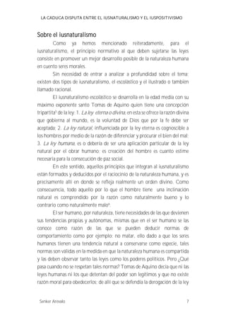 LA CADUCA DISPUTA ENTRE EL IUSNATURALISMO Y EL IUSPOSITIVISMO 
Sobre el iusnaturalismo 
Como ya hemos mencionado reiteradamente, para el 
iusnaturalismo, el principio normativo al que deben sujetarse las leyes 
consiste en promover un mejor desarrollo posible de la naturaleza humana 
en cuento seres morales. 
Sin necesidad de entrar a analizar a profundidad sobre el tema; 
existen dos tipos de iusnaturalismo, el escolástico y el ilustrado o también 
llamado racional. 
El iusnaturalismo escolástico se desarrolla en la edad media con su 
máximo exponente santo Tomas de Aquino quien tiene una concepción 
tripartita5 de la ley; 1. La ley eterna o divina, en esta se ofrece la razón divina 
que gobierna al mundo, es la voluntad de Dios que por la fe debe ser 
aceptada; 2. La ley natural , influenciada por la ley eterna es cognoscible a 
los hombres por medio de la razón de diferenciar y procurar el bien del mal; 
3. La ley humana, es o debería de ser una aplicación particular de la ley 
natural por el obrar humano; es creación del hombre es cuanto estime 
necesaria para la consecución de paz social. 
En este sentido, aquellos principios que integran al iusnaturalismo 
están formados y deducidos por el raciocinio de la naturaleza humana, y es 
precisamente allí en donde se refleja realmente un orden divino. Como 
consecuencia, todo aquello por lo que el hombre tiene una inclinación 
natural es comprendido por la razón como naturalmente bueno y lo 
contrario como naturalmente malo6. 
El ser humano, por naturaleza, tiene necesidades de las que devienen 
sus tendencias propias y autónomas, mismas que en el ser humano se las 
conoce como razón de las que se pueden deducir normas de 
comportamiento como por ejemplo: no matar, ello dado a que los seres 
humanos tienen una tendencia natural a conservarse como especie, tales 
normas son válidas en la medida en que la naturaleza humana es compartida 
y las deben observar tanto las leyes como los poderes políticos. Pero ¿Qué 
pasa cuando no se respetan tales normas? Tomas de Aquino decía que ni las 
leyes humanas ni los que detentan del poder son legítimos y que no existe 
razón moral para obedecerlos; de allí que se defendía la derogación de la ley 
Senker Arévalo 7 
 
