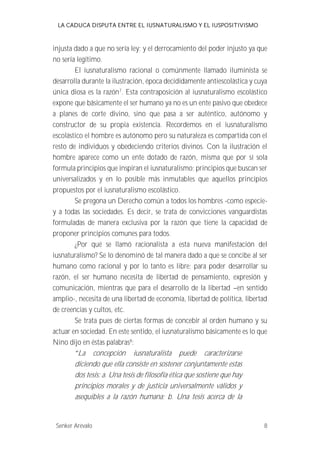 LA CADUCA DISPUTA ENTRE EL IUSNATURALISMO Y EL IUSPOSITIVISMO 
injusta dado a que no sería ley; y el derrocamiento del poder injusto ya que 
no sería legítimo. 
El iusnaturalismo racional o comúnmente llamado iluminista se 
desarrolla durante la ilustración, época decididamente antiescolástica y cuya 
única diosa es la razón7. Esta contraposición al iusnaturalismo escolástico 
expone que básicamente el ser humano ya no es un ente pasivo que obedece 
a planes de corte divino, sino que pasa a ser auténtico, autónomo y 
constructor de su propia existencia. Recordemos en el iusnaturalismo 
escolástico el hombre es autónomo pero su naturaleza es compartida con el 
resto de individuos y obedeciendo criterios divinos. Con la ilustración el 
hombre aparece como un ente dotado de razón, misma que por sí sola 
formula principios que inspiran el iusnaturalismo; principios que buscan ser 
universalizados y en lo posible más inmutables que aquellos principios 
propuestos por el iusnaturalismo escolástico. 
Se pregona un Derecho común a todos los hombres -como especie-y 
a todas las sociedades. Es decir, se trata de convicciones vanguardistas 
formuladas de manera exclusiva por la razón que tiene la capacidad de 
proponer principios comunes para todos. 
¿Por qué se llamó racionalista a esta nueva manifestación del 
iusnaturalismo? Se lo denominó de tal manera dado a que se concibe al ser 
humano como racional y por lo tanto es libre; para poder desarrollar su 
razón, el ser humano necesita de libertad de pensamiento, expresión y 
comunicación, mientras que para el desarrollo de la libertad --en sentido 
amplio-, necesita de una libertad de economía, libertad de política, libertad 
de creencias y cultos, etc. 
Se trata pues de ciertas formas de concebir al orden humano y su 
actuar en sociedad. En este sentido, el iusnaturalismo básicamente es lo que 
Nino dijo en éstas palabras8: 
La concepción iusnaturalista puede caracterizarse 
diciendo que ella consiste en sostener conjuntamente estas 
dos tesis: a. Una tesis de filosofía ética que sostiene que hay 
principios morales y de justicia universalmente válidos y 
asequibles a la razón humana; b. Una tesis acerca de la 
Senker Arévalo 8 
 