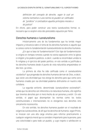 LA CADUCA DISPUTA ENTRE EL IUSNATURALISMO Y EL IUSPOSITIVISMO 
definición del concepto de derecho, según la cual un 
sistema normativo o una norma no pueden ser calificados 
de "jurídicos" si contradicen aquellos principios morales o 
de justicia . 
En efecto, para poder construir una teoría iusnaturalista formal, es 
necesario que se acepten estos dos postulados expuestos por Nino. 
Derechos humanos e iusnaturalismo 
Históricamente uno de los fundamentos que ha tenido mayor 
impacto y relevancia sobre el tema de los derechos humanos es aquello que 
se conoce como la fundamentación Iusnaturalista de los derechos humanos. 
¿En qué se basa tal fundamentación? Este tipo de fundamentación 
se origina en tiempos remotos cuando no existía separación entre la iglesia 
o religión y los poderes públicos, es decir, cuando se encontraban unidos la 
fe religiosa y el ejercicio del poder político, en este sentido se justificaba a 
los derechos humanos desde el punto de vista naturalista amparándose en 
dos tesis -ya vistas-. 
La primera de ellas ha sido calificada como el iusnaturalismo 
escolastico9; que pregonaba los derechos humanos derivan de Dios, es decir, 
que existe una divinidad que nos otorga los derechos para que como seres 
humanos creados por esa divinidad podamos disfrutarlos en nuestra vida 
cotidiana. 
La segunda vertiente, denominada Iusnaturalismo racionalista 10, 
señala que los derechos son inherentes a la naturaleza humana, ello significa 
que tenemos derechos por el mero hecho de ser personas y existir. En este 
sentido, el papel que desempeñan las normas como los textos 
constitucionales e internacionales no es otorgarnos esos derechos sino 
únicamente reconocerlos. 
En este sentido, los derechos humanos pueden ser el resultado de 
exigencias iusnaturalistas, de allí que los derechos de humanos, según Prieto, 
se invocan con una alta carga emotiva para referirse prácticamente a 
cualquier exigencia moral que se considere importante para la persona, para 
una colectividad o para todo un pueblo, y cuyo respeto o satisfacción se 
Senker Arévalo 9 
 