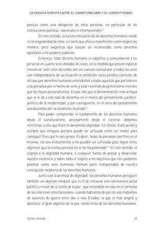 LA CADUCA DISPUTA ENTRE EL IUSNATURALISMO Y EL IUSPOSITIVISMO 
postula como una obligación de otras personas, en particular de las 
instituciones políticas, nacionales o internacionales11. 
En este sentido, la fuerza vinculante de los derechos humanos reside 
en la singularidad de éstos; en tanto que ellos se manifiestan como exigencias 
molares, pero exigencias que buscan ser reconocidas como derechos 
oponibles a los poderes públicos. 
Entonces, todo derecho humano es subjetivo y consustancial a las 
personas en cuanto seres dotados de razón, en la medida que poseen especial 
relevancia; sólo estos derechos son un cumulo connatural a todos los seres 
con independencia de su situación o condición socio-jurídica concreta; de 
allí que por derechos humanos entendemos a todos aquellos que pertenecen 
a las personas por el hecho de serlo y estar revestido de pretensiones morales 
que los hacen personalísimos. Es por ello que la denominación más antigua 
que se le da a este tipo de derechos en el marco del pensamiento jurídico-político 
de la modernidad, y por consiguiente, en el seno del pensamiento 
iusnaturalista del racionalismo ilustrado12. 
Para poder comprender el fundamento de los derechos humanos 
desde el iusnaturalismo -precisamente desde el racional- debemos 
remitirnos a ello que Kant lo denominó dignidad. En efecto, Kant pensó y 
escribió que ninguna persona puede ser utilizada como un medio para 
conseguir fines que le son ajenos. Es decir, todas las personas son fines en sí 
mismos, no son instrumentos y no pueden ser utilizadas para lograr otros 
objetivos que la misma persona no se los ha planteado13. En este sentido, el 
respeto a la dignidad humana, a cualquier forma de pensar y desarrollar 
nuestra existencia y sobre todo el respeto a los objetivos que nos podamos 
plantear como seres humanos, forman parte indispensable de nuestra 
concepción moderna de los derechos humanos. 
Junto con la premisa de dignidad; los derechos humanos persiguen 
también un objetivo medular que es el de instaurar una convivencia social 
pacífica a través de la tutela de la paz; -paz entendida no solo en el contexto 
de las relaciones internacionales- cuando hablamos de paz no solo hablamos 
de ausencia de guerra entre dos o más Estados, la paz es más amplia y 
abstracta; el gran objetivo de la paz, como meta de los derechos humanos, 
Senker Arévalo 10 
 