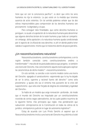 LA CADUCA DISPUTA ENTRE EL IUSNATURALISMO Y EL IUSPOSITIVISMO 
tiene que ver con la convivencia pacífica14, es decir que entre los seres 
humanos no rija la violencia. La paz existe en la medida que tenemos 
ausencia de actos violentos. En tal sentido podemos señalar que las dos 
esferas imprescindibles para comprensión de los derechos humanos son 
precisamente la dignidad y a la paz. 
Para conseguir tales finalidades, que como derechos humanos se 
persiguen, se acude a la apelación de la naturaleza humana para denominar 
que algunos derechos brotan de la razón humana y que todo ser comparte; 
sin embargo, dicha apelación a la naturaleza humana queda condicionada 
por el aspecto de la eficacia de esos derechos; es allí en donde podría tener 
cabida el iuspositivismo; mismo que lo trataremos dentro de pocos párrafos. 
¿Un neoconstitucionalismo naturalista? 
Neoconstitucionalismo, constitucionalismo contemporáneo, o en la 
región también conocido como constitucionalismo andino o 
transformador15; más allá de los postulados básicos que pregona, es también 
una teoría del Derecho, mas concretamente aquella teoría apta para explicar 
las características de dicho modelo16 --neoconstitucionalismo-. 
En este sentido, se concibe a este reciente modelo como una teoría 
del Derecho -apegada al iusnaturalismo- exponiendo que la ley ha dejado 
de ser la única, suprema y racional fuente del derecho17 como solía 
proclamarse; y quizás ello sea el síntoma más punzante de la crisis del 
iuspositivismo --que solía estar forjado de dogmas de estatalidad y legalidad 
del Derecho-. 
Se habla de un modelo que exige renovación -profunda-, de modo 
que el mundo del Derecho sea impulsado por un constitucionalismo 
revestido de ciertos rasgos sobresalientes, de los cuales podría resumirse de 
la siguiente forma: más principios que reglas; mas ponderación que 
subsunción; omnipresencia de la Constitución en todas las esferas de lo 
jurídico; omnipotencia judicial en lugar de autonomía legislativa18. 
Estoy de acuerdo con Luis Prieto Sanchís al exponer que el 
Neoconstitucionalismo invita a una teoría del Derecho muy distinta a la del 
Senker Arévalo 11 
 